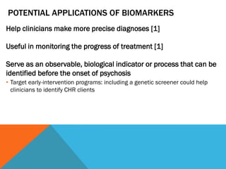 POTENTIAL APPLICATIONS OF BIOMARKERS
Help clinicians make more precise diagnoses [1]
Useful in monitoring the progress of treatment [1]
Serve as an observable, biological indicator or process that can be
identified before the onset of psychosis
• Target early-intervention programs: including a genetic screener could help
clinicians to identify CHR clients
 