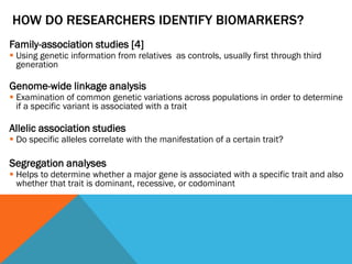 HOW DO RESEARCHERS IDENTIFY BIOMARKERS?
Family-association studies [4]
 Using genetic information from relatives as controls, usually first through third
generation
Genome-wide linkage analysis
 Examination of common genetic variations across populations in order to determine
if a specific variant is associated with a trait
Allelic association studies
 Do specific alleles correlate with the manifestation of a certain trait?
Segregation analyses
 Helps to determine whether a major gene is associated with a specific trait and also
whether that trait is dominant, recessive, or codominant
 