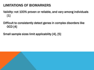 LIMITATIONS OF BIOMARKERS
Validity: not 100% proven or reliable, and vary among individuals
[1]
Difficult to consistently detect genes in complex disorders like
OCD [4]
Small sample sizes limit applicability [4], [5]
 