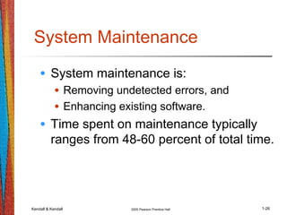Kendall & Kendall 2005 Pearson Prentice Hall 1-26
System Maintenance
• System maintenance is:
• Removing undetected errors, and
• Enhancing existing software.
• Time spent on maintenance typically
ranges from 48-60 percent of total time.
 