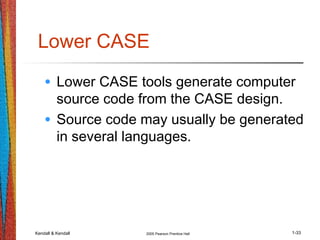 Kendall & Kendall 2005 Pearson Prentice Hall 1-33
Lower CASE
• Lower CASE tools generate computer
source code from the CASE design.
• Source code may usually be generated
in several languages.
 