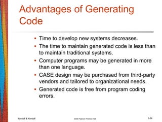 Kendall & Kendall 2005 Pearson Prentice Hall 1-34
Advantages of Generating
Code
• Time to develop new systems decreases.
• The time to maintain generated code is less than
to maintain traditional systems.
• Computer programs may be generated in more
than one language.
• CASE design may be purchased from third-party
vendors and tailored to organizational needs.
• Generated code is free from program coding
errors.
 