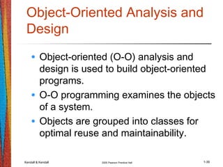 Kendall & Kendall 2005 Pearson Prentice Hall 1-39
Object-Oriented Analysis and
Design
• Object-oriented (O-O) analysis and
design is used to build object-oriented
programs.
• O-O programming examines the objects
of a system.
• Objects are grouped into classes for
optimal reuse and maintainability.
 