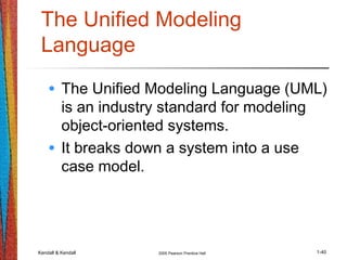 Kendall & Kendall 2005 Pearson Prentice Hall 1-40
The Unified Modeling
Language
• The Unified Modeling Language (UML)
is an industry standard for modeling
object-oriented systems.
• It breaks down a system into a use
case model.
 