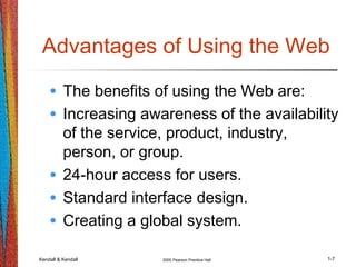 Kendall & Kendall 2005 Pearson Prentice Hall 1-7
Advantages of Using the Web
• The benefits of using the Web are:
• Increasing awareness of the availability
of the service, product, industry,
person, or group.
• 24-hour access for users.
• Standard interface design.
• Creating a global system.
 