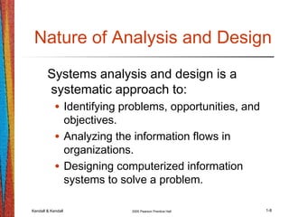 Kendall & Kendall 2005 Pearson Prentice Hall 1-8
Nature of Analysis and Design
Systems analysis and design is a
systematic approach to:
• Identifying problems, opportunities, and
objectives.
• Analyzing the information flows in
organizations.
• Designing computerized information
systems to solve a problem.
 
