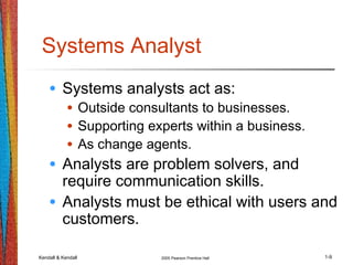 Kendall & Kendall 2005 Pearson Prentice Hall 1-9
Systems Analyst
• Systems analysts act as:
• Outside consultants to businesses.
• Supporting experts within a business.
• As change agents.
• Analysts are problem solvers, and
require communication skills.
• Analysts must be ethical with users and
customers.
 
