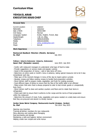 Curriculum Vitae
YEHIA EL ARAB
EXECUTIVE SOUS CHEF
+974 4867448 │ +974 4867448 │ info@gala-h.com │ www.gala-h.com
1 of 5 568e0d5c-44f2-4ff9-9335-9970474148b9-
170117003846
Personal Data
Current Location : Lebanon
Nationality : Lebanese
Date of Birth : 29/02/1984
Civil Status : Married
Languages Spoken : Arabic, English, French, Italy
Height/Weight : 1.86 cm; 80kg
Telephone : 0096181264056
Mobile : 0096181264056
Email : yehia_arab@yahoo.com
Skype : tare.ali.com
Work Experience
Restaurant Baalbeck München (Munich, Germany)
Ex. Chef July 2015
Pullman Jakarta Indonesia (Jakarta, Indonesia)
Guest Chef (Ramadan season) June 2015- July 2015
- Confer with restaurant managers to understand what type of food to make
- Provide suggestions on various meals and popular cuisines
- Assist in the preparation of menus – add or take items off menu
- Determine an entire week or month’s menu in advance, taking special measures not to let it stay
conventional each day
- Make spur of the moment changes in menu of the day to inspire patron curiosity
- Develop recipes and follow existing recipes to handle food preparation activities
- Direct kitchen staff to prepare meats, vegetables and fruits for cooking purposes
- Cook different types of dishes to ensure that the flow of the buffet table is not affected
- Make-certain that extra food is always prepared to cater to last-minute guests or unexpectedly
busy hours
- Direct kitchen staff to clean and sanitize counters and floors and to rotate food items in
refrigeration
- Check each dish to ensure that it conforms to the recipe and the norms of food preparation
within the restaurant
- Determine the amount of meat, fruits, vegetables and spices needed on a daily basis and ensure
that they are procured and stored in a timely manner
Jordan Sama Beirut Company Restaurants tourist (Amman, Jordon)
Ex. Chef Oct 2014- May 2015
Opening new branches
Training all kitchen members for new restaurants
Menu planning and costing plans Managing
food purchasing and storage
Maintaining a safe and hygienic kitchen environment
Helping create new recipes and write menus
 