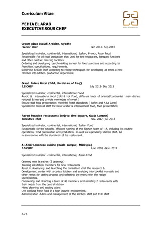 Curriculum Vitae
YEHIA EL ARAB
EXECUTIVE SOUS CHEF
+974 4867448 │ +974 4867448 │ info@gala-h.com │ www.gala-h.com
2 of 5 568e0d5c-44f2-4ff9-9335-9970474148b9-
170117003846
Crown plaza (Saudi Arabian, Riyadh)
Senior chef Dec 2013- Sep 2014
Specialized in Arabic, continental, international, Italian, French, Asian Food
Responsible For all food production that used for the restaurant, banquet functions
and other outdoor catering facilities.
Ordering and developing benchmarking survey for food purchase and according to
Franchise, specifications, requirements.
Supervise & train Staff according to recipe techniques for developing all times a new
Member into kitchen production department.
Grand Palace Hotel (Erbil, Kurdistan of Iraq)
E.S.CHEF July 2013- Dec 2013
Specialized in Arabic, continental, international Food
Arabic & international food (cold & hot Food, different kinds of oriental/continantel main dishes
national & interand a wide knowledge of sweet )
Ensure that food presentation meet the hotel standards ( Buffet and A La Carte)
Specialized Train all staff the basic arabic & international food, food presentation
Rayen Paradise restaurant (Berjaya time square, Kuala Lumpur)
Executive chef Nov. 2012- jul. 2013
Specialized in Arabic, continental, international, Italian Food
Responsible for the smooth, efficient running of the kitchen team of 14, including it’s routine
operations, food preparation and production, as well as supervising kitchen staff. All
in accordance with the standards of the restaurant.
Al-Amar Lebanese cuisine (Kuala Lumpur, Malaysia)
E.S.CHEF June 2010 –Nov. 2012
Specialized in Arabic, continental, international, Asian Food
Opening new branches (2 openings)
Training all kitchen members for new restaurants
Assist in developing and launching the consultant chef the research &
Development center with a central kitchen and assisting into booklet manuals and
other needs for tasting process and selecting the menu with the recipe
specifications.
Overseeing and directing a team of 40 members and assisting 2 restaurants with
their needs from the central kitchen
Menu planning and costing plans
Live cooking fresh food in a high volume environment.
Administration duties and management of the kitchen staff and FOH staff
 