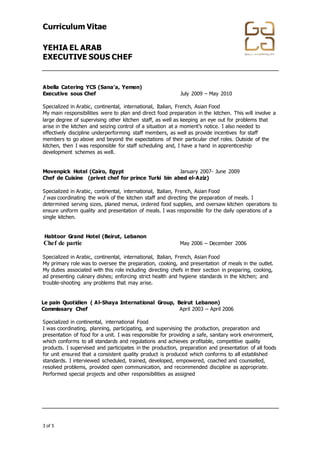 Curriculum Vitae
YEHIA EL ARAB
EXECUTIVE SOUS CHEF
+974 4867448 │ +974 4867448 │ info@gala-h.com │ www.gala-h.com
3 of 5 568e0d5c-44f2-4ff9-9335-9970474148b9-
170117003846
Abella Catering YCS (Sana’a, Yemen)
Executive sous Chef July 2009 – May 2010
Specialized in Arabic, continental, international, Italian, French, Asian Food
My main responsibilities were to plan and direct food preparation in the kitchen. This will involve a
large degree of supervising other kitchen staff, as well as keeping an eye out for problems that
arise in the kitchen and seizing control of a situation at a moment’s notice. I also needed to
effectively discipline underperforming staff members, as well as provide incentives for staff
members to go above and beyond the expectations of their particular chef roles. Outside of the
kitchen, then I was responsible for staff scheduling and, I have a hand in apprenticeship
development schemes as well.
Movenpick Hotel (Cairo, Egypt January 2007- June 2009
Chef de Cuisine (privet chef for prince Turki bin abed el-Aziz)
Specialized in Arabic, continental, international, Italian, French, Asian Food
I was coordinating the work of the kitchen staff and directing the preparation of meals. I
determined serving sizes, planed menus, ordered food supplies, and oversaw kitchen operations to
ensure uniform quality and presentation of meals. I was responsible for the daily operations of a
single kitchen.
Habtoor Grand Hotel (Beirut, Lebanon
Chef de partie May 2006 – December 2006
Specialized in Arabic, continental, international, Italian, French, Asian Food
My primary role was to oversee the preparation, cooking, and presentation of meals in the outlet.
My duties associated with this role including directing chefs in their section in preparing, cooking,
ad presenting culinary dishes; enforcing strict health and hygiene standards in the kitchen; and
trouble-shooting any problems that may arise.
Le pain Quotidien ( Al-Shaya International Group, Beirut Lebanon)
Commissary Chef April 2003 – April 2006
Specialized in continental, international Food
I was coordinating, planning, participating, and supervising the production, preparation and
presentation of food for a unit. I was responsible for providing a safe, sanitary work environment,
which conforms to all standards and regulations and achieves profitable, competitive quality
products. I supervised and participates in the production, preparation and presentation of all foods
for unit ensured that a consistent quality product is produced which conforms to all established
standards. I interviewed scheduled, trained, developed, empowered, coached and counselled,
resolved problems, provided open communication, and recommended discipline as appropriate.
Performed special projects and other responsibilities as assigned
 