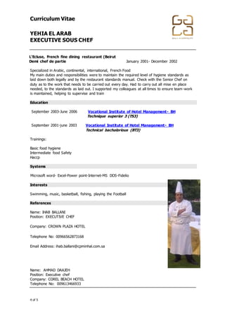 Curriculum Vitae
YEHIA EL ARAB
EXECUTIVE SOUS CHEF
+974 4867448 │ +974 4867448 │ info@gala-h.com │ www.gala-h.com
4 of 5 568e0d5c-44f2-4ff9-9335-9970474148b9-
170117003846
L’Ecluse, French fine dining restaurant (Beirut
Demi chef de partie January 2001- December 2002
Specialized in Arabic, continental, international, French Food
My main duties and responsibilities were to maintain the required level of hygiene standards as
laid down both legally and by the restaurant standards manual. Check with the Senior Chef on
duty as to the work that needs to be carried out every day. Had to carry out all mise en place
needed, to the standards as laid out. I supported my colleagues at all times to ensure team-work
is maintained, helping to supervise and train
Education
September 2003-June 2006 Vocational Institute of Hotel Management- BH
Technique superior 3 (TS3)
September 2001-june 2003 Vocational Institute of Hotel Management- BH
Technical bachalorious (BT3)
Trainings:
Basic food hygiene
Intermediate food Safety
Haccp
Systems
Microsoft word- Excel-Power point-Internet-MS DOS-Fidelio
Interests
Swimming, music, basketball, fishing, playing the Football
References
Name: IHAB BALLANI
Position: EXECUTIVE CHEF
Company: CROWN PLAZA HOTEL
Telephone No: 00966562873168
Email Address: ihab.ballani@cpminhal.com.sa
Name: AHMAD DAAJEH
Position: Executive chef
Company: COREL BEACH HOTEL
Telephone No: 009613466933
 