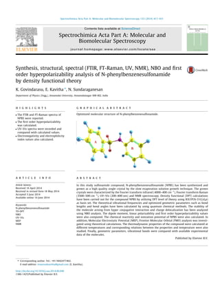 Synthesis, structural, spectral (FTIR, FT-Raman, UV, NMR), NBO and ﬁrst
order hyperpolarizability analysis of N-phenylbenzenesulfonamide
by density functional theory
K. Govindarasu, E. Kavitha ⇑
, N. Sundaraganesan
Department of Physics (Engg.), Annamalai University, Annamalainagar 608 002, India
h i g h l i g h t s
 The FTIR and FT-Raman spectra of
NPBS were reported.
 The ﬁrst order hyperpolarizability
was calculated.
 UV–Vis spectra were recorded and
compared with calculated values.
 Electronegativity and electrophilicity
index values also calculated.
g r a p h i c a l a b s t r a c t
Optimized molecular structure of N-phenylbenzenesulfonamide.
a r t i c l e i n f o
Article history:
Received 16 April 2014
Received in revised form 18 May 2014
Accepted 3 June 2014
Available online 14 June 2014
Keywords:
N-phenylbenzenesulfonamide
TD-DFT
NBO
UV–Vis
MEP
NMR
a b s t r a c t
In this study sulfonamide compound, N-phenylbenzenesulfonamide (NPBS) has been synthesized and
grown as a high quality single crystal by the slow evaporation solution growth technique. The grown
crystals were characterized by the Fourier transform infrared (4000–400 cmÀ1
), Fourier transform Raman
(3500–500 cmÀ1
), UV–Vis (200–800 nm) and NMR spectroscopy. Density functional (DFT) calculations
have been carried out for the compound NPBS by utilizing DFT level of theory using B3LYP/6-31G(d,p)
as basis set. The theoretical vibrational frequencies and optimized geometric parameters such as bond
lengths and bond angles have been calculated by using quantum chemical methods. The stability of
the molecule arising from hyper conjugative interaction and charge delocalization has been analyzed
using NBO analysis. The dipole moment, linear polarizability and ﬁrst order hyperpolarizability values
were also computed. The chemical reactivity and ionization potential of NPBS were also calculated. In
addition, Molecular Electrostatic Potential (MEP), Frontier Molecular Orbital (FMO) analysis was investi-
gated using theoretical calculations. The thermodynamic properties of the compound were calculated at
different temperatures and corresponding relations between the properties and temperature were also
studied. Finally, geometric parameters, vibrational bands were compared with available experimental
data of the molecules.
Published by Elsevier B.V.
http://dx.doi.org/10.1016/j.saa.2014.06.040
1386-1425/Published by Elsevier B.V.
⇑ Corresponding author. Tel.: +91 9442477462.
E-mail address: eswarankavitha@gmail.com (E. Kavitha).
Spectrochimica Acta Part A: Molecular and Biomolecular Spectroscopy 133 (2014) 417–431
Contents lists available at ScienceDirect
Spectrochimica Acta Part A: Molecular and
Biomolecular Spectroscopy
journal homepage: www.elsevier.com/locate/saa
 