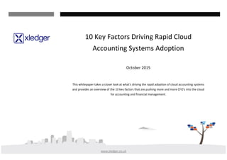 www.xledger.co.uk
10 Key Factors Driving Rapid Cloud
Accounting Systems Adoption
October 2015
This whitepaper takes a closer look at what’s driving the rapid adoption of cloud accounting systems
and provides an overview of the 10 key factors that are pushing more and more CFO’s into the cloud
for accounting and financial management.
 