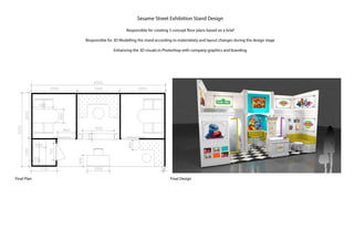 Final DesignFinal Plan
Sesame Street Exhibition Stand Design
Responsible for creating 3 concept floor plans based on a brief
Responsible for 3D Modelling the stand according to materialiaty and layout changes during the design stage
Enhancing the 3D visuals in Photoshop with company graphics and branding
 