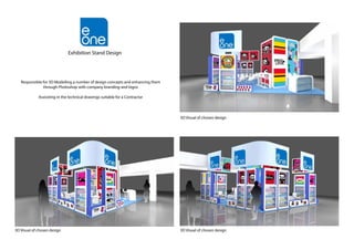 Responsible for 3D Modelling a number of design concepts and enhancing them
through Photoshop with company branding and logos
Assissting in the technical drawings suitable for a Contractor
3D Visual of chosen design
3D Visual of chosen design3D Visual of chosen design
Exhibition Stand Design
 