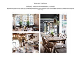 The Buttery, Cafe Design
Responsible for surveying the cafe interior and drawing up the site plan
Researching a number of images suitable for a mood board presentation. Those images were based on the aspirations of the client set out in the brief and influenced the
interior design
 