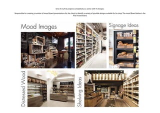 One of my first projects completed as a Junior with Ts Designs.
Responsible for creating a number of mood board presentaitons for the client to identify a variety of possible designs suitable for his shop. The mood Board below is the
final mood board.
ShelvingIdeas
Mood Images Signage IdeasDistressedWood
 