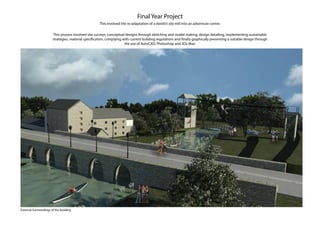 Final Year Project
This involved the re-adaptation of a derelict old mill into an adventure centre.
This process involved site surveys, conceptual designs through sketching and model making, design detailing, implementing sustainable
strategies, material specification, complying with current building regulations and finally graphically presenting a suitable design through
the use of AutoCAD, Photoshop and 3Ds Max.
External Surroundings of the building
 