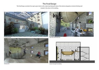 The Final Design
The Final Design consisted of an open space interior with a skate bowl being the heart of the interior alongside an internal climbing wall
located in the atrium of the building.
Courtyard Visual
Skating Area
Cafe and community area
Section through the building
 