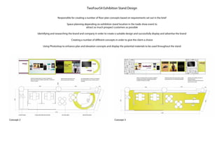 Concept 2 Concept 3
TwoFour54 Exhibition Stand Design
Responsible for creating a number of floor plan concepts based on requirements set out in the brief
Space planning depending on exhibition stand location in the trade show event to
attract as much prospect customers as possible
Identifying and researching the brand and company in order to create a suitable design and successfully display and advertise the brand
Creating a number of different concepts in order to give the client a choice
Using Photoshop to enhance plan and elevation concepts and display the potential materials to be used throughout the stand
 