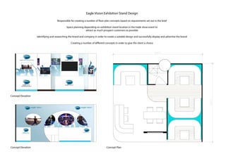 Eagle Vision Exhibition Stand Design
Responsible for creating a number of floor plan concepts based on requirements set out in the brief
Space planning depending on exhibition stand location in the trade show event to
attract as much prospect customers as possible
Identifying and researching the brand and company in order to create a suitable design and successfully display and advertise the brand
Creating a number of different concepts in order to give the client a choice
Concept Elevation
Concept PlanConcept Elevation
 