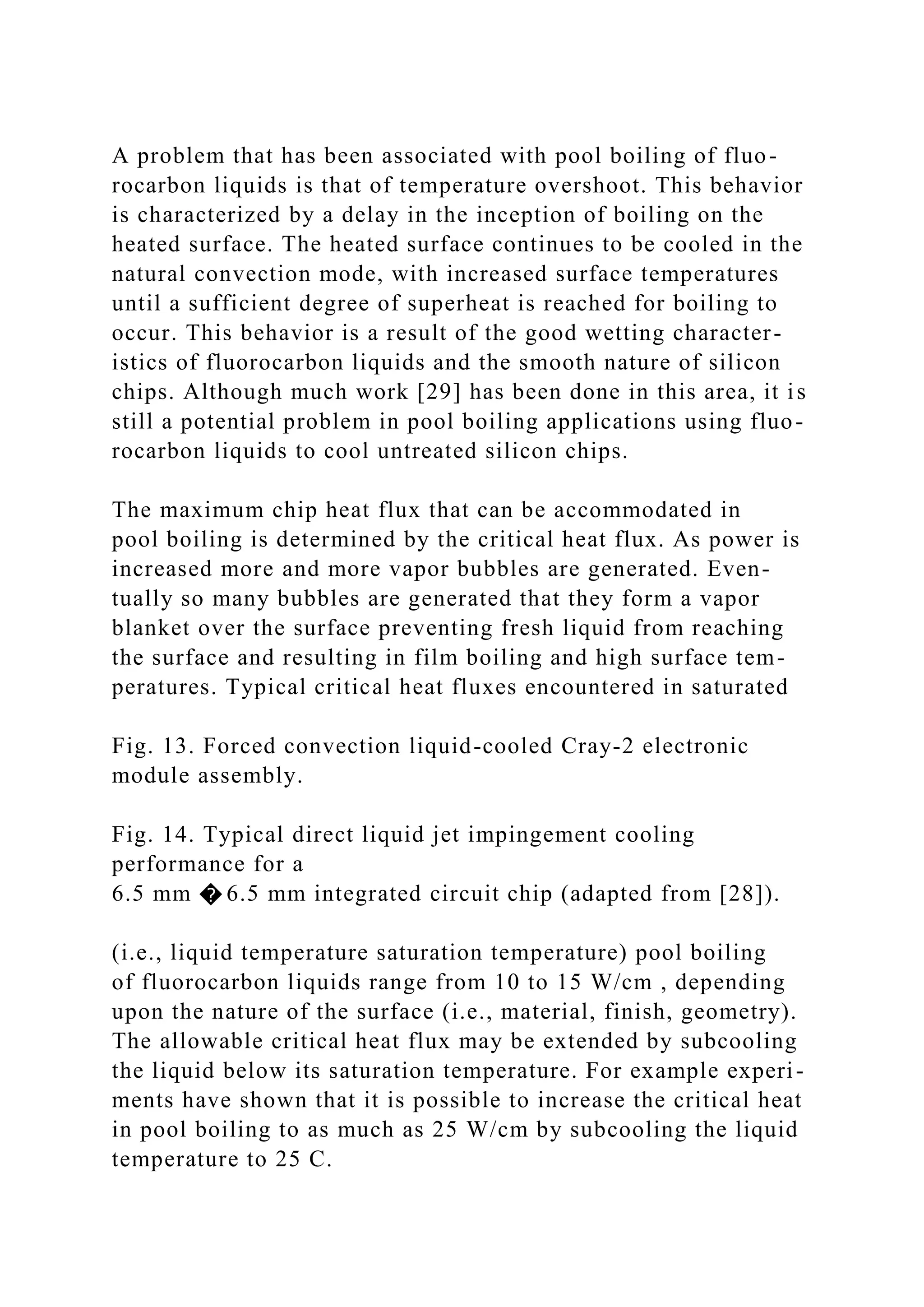 A problem that has been associated with pool boiling of fluo-
rocarbon liquids is that of temperature overshoot. This behavior
is characterized by a delay in the inception of boiling on the
heated surface. The heated surface continues to be cooled in the
natural convection mode, with increased surface temperatures
until a sufficient degree of superheat is reached for boiling to
occur. This behavior is a result of the good wetting character-
istics of fluorocarbon liquids and the smooth nature of silicon
chips. Although much work [29] has been done in this area, it is
still a potential problem in pool boiling applications using fluo-
rocarbon liquids to cool untreated silicon chips.
The maximum chip heat flux that can be accommodated in
pool boiling is determined by the critical heat flux. As power is
increased more and more vapor bubbles are generated. Even-
tually so many bubbles are generated that they form a vapor
blanket over the surface preventing fresh liquid from reaching
the surface and resulting in film boiling and high surface tem-
peratures. Typical critical heat fluxes encountered in saturated
Fig. 13. Forced convection liquid-cooled Cray-2 electronic
module assembly.
Fig. 14. Typical direct liquid jet impingement cooling
performance for a
6.5 mm � 6.5 mm integrated circuit chip (adapted from [28]).
(i.e., liquid temperature saturation temperature) pool boiling
of fluorocarbon liquids range from 10 to 15 W/cm , depending
upon the nature of the surface (i.e., material, finish, geometry).
The allowable critical heat flux may be extended by subcooling
the liquid below its saturation temperature. For example experi-
ments have shown that it is possible to increase the critical heat
in pool boiling to as much as 25 W/cm by subcooling the liquid
temperature to 25 C.
 