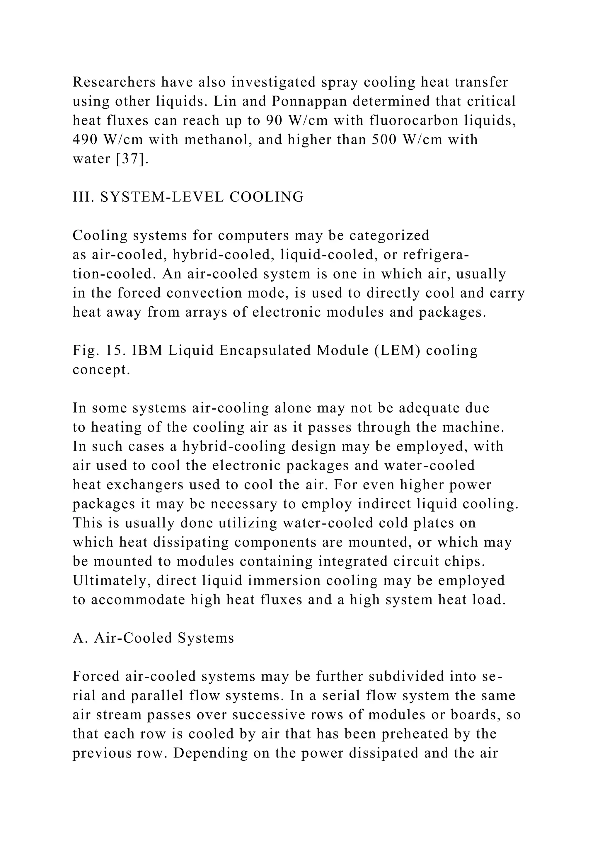 Researchers have also investigated spray cooling heat transfer
using other liquids. Lin and Ponnappan determined that critical
heat fluxes can reach up to 90 W/cm with fluorocarbon liquids,
490 W/cm with methanol, and higher than 500 W/cm with
water [37].
III. SYSTEM-LEVEL COOLING
Cooling systems for computers may be categorized
as air-cooled, hybrid-cooled, liquid-cooled, or refrigera-
tion-cooled. An air-cooled system is one in which air, usually
in the forced convection mode, is used to directly cool and carry
heat away from arrays of electronic modules and packages.
Fig. 15. IBM Liquid Encapsulated Module (LEM) cooling
concept.
In some systems air-cooling alone may not be adequate due
to heating of the cooling air as it passes through the machine.
In such cases a hybrid-cooling design may be employed, with
air used to cool the electronic packages and water-cooled
heat exchangers used to cool the air. For even higher power
packages it may be necessary to employ indirect liquid cooling.
This is usually done utilizing water-cooled cold plates on
which heat dissipating components are mounted, or which may
be mounted to modules containing integrated circuit chips.
Ultimately, direct liquid immersion cooling may be employed
to accommodate high heat fluxes and a high system heat load.
A. Air-Cooled Systems
Forced air-cooled systems may be further subdivided into se-
rial and parallel flow systems. In a serial flow system the same
air stream passes over successive rows of modules or boards, so
that each row is cooled by air that has been preheated by the
previous row. Depending on the power dissipated and the air
 