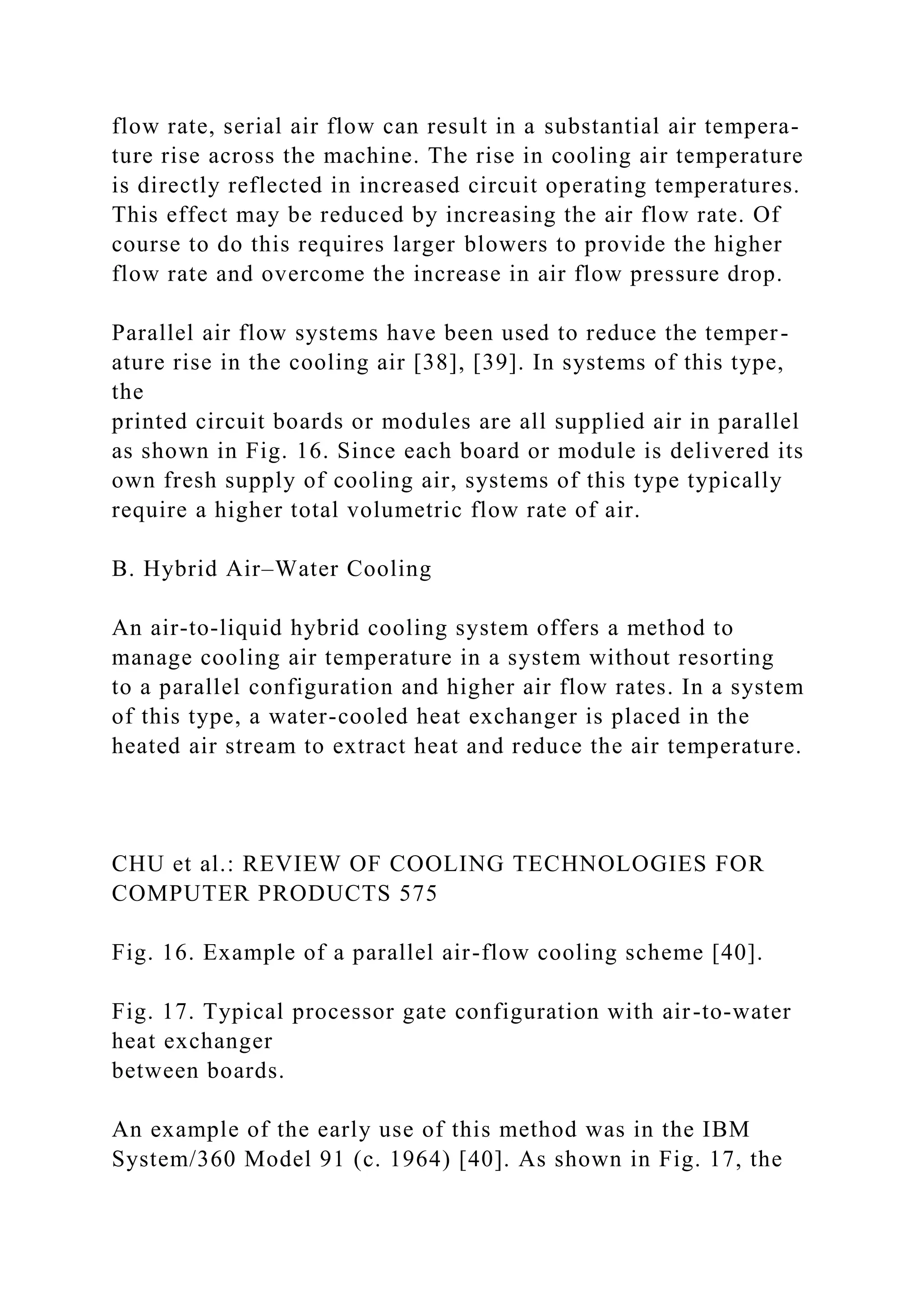 flow rate, serial air flow can result in a substantial air tempera-
ture rise across the machine. The rise in cooling air temperature
is directly reflected in increased circuit operating temperatures.
This effect may be reduced by increasing the air flow rate. Of
course to do this requires larger blowers to provide the higher
flow rate and overcome the increase in air flow pressure drop.
Parallel air flow systems have been used to reduce the temper-
ature rise in the cooling air [38], [39]. In systems of this type,
the
printed circuit boards or modules are all supplied air in parallel
as shown in Fig. 16. Since each board or module is delivered its
own fresh supply of cooling air, systems of this type typically
require a higher total volumetric flow rate of air.
B. Hybrid Air–Water Cooling
An air-to-liquid hybrid cooling system offers a method to
manage cooling air temperature in a system without resorting
to a parallel configuration and higher air flow rates. In a system
of this type, a water-cooled heat exchanger is placed in the
heated air stream to extract heat and reduce the air temperature.
CHU et al.: REVIEW OF COOLING TECHNOLOGIES FOR
COMPUTER PRODUCTS 575
Fig. 16. Example of a parallel air-flow cooling scheme [40].
Fig. 17. Typical processor gate configuration with air-to-water
heat exchanger
between boards.
An example of the early use of this method was in the IBM
System/360 Model 91 (c. 1964) [40]. As shown in Fig. 17, the
 