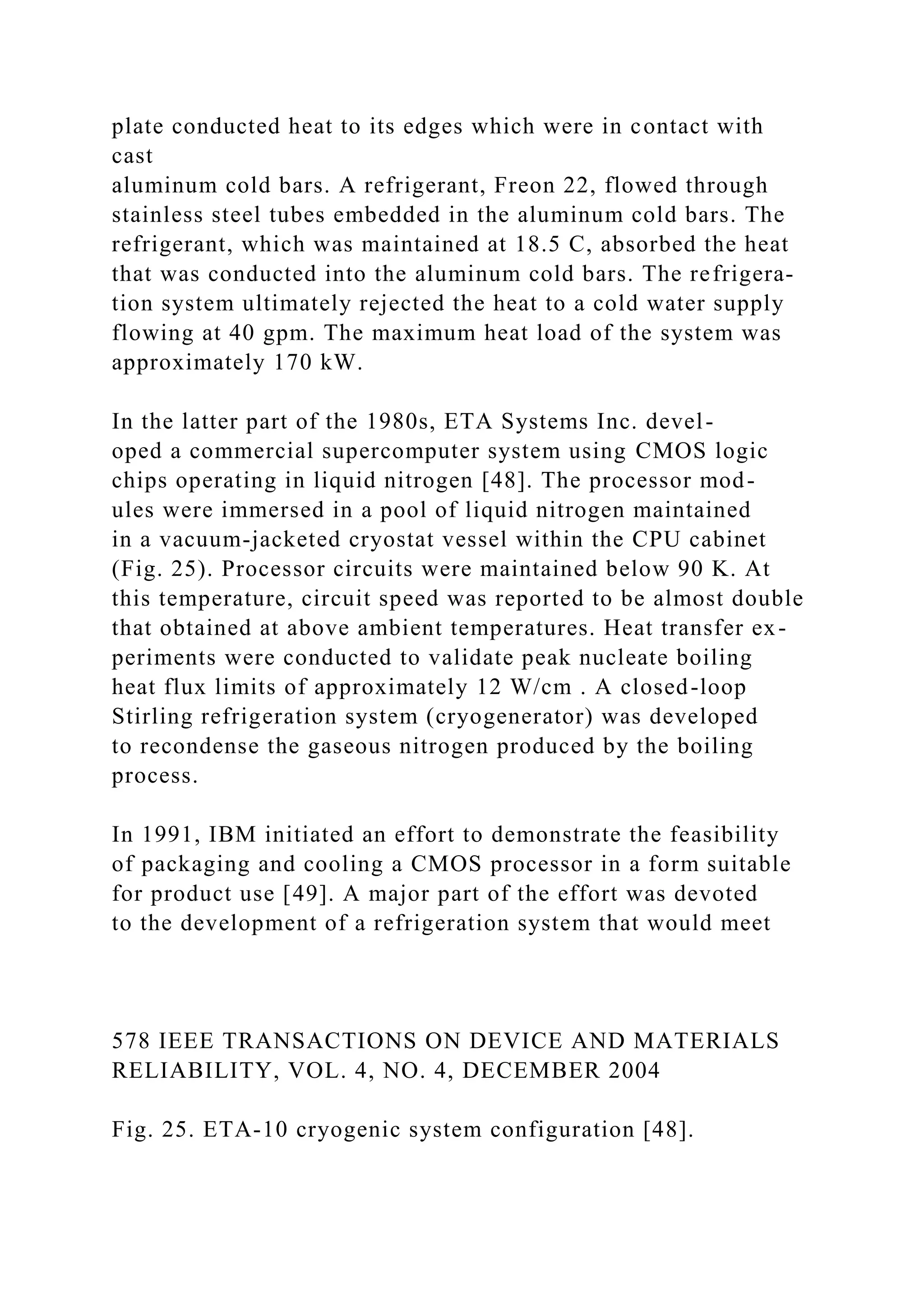 plate conducted heat to its edges which were in contact with
cast
aluminum cold bars. A refrigerant, Freon 22, flowed through
stainless steel tubes embedded in the aluminum cold bars. The
refrigerant, which was maintained at 18.5 C, absorbed the heat
that was conducted into the aluminum cold bars. The refrigera-
tion system ultimately rejected the heat to a cold water supply
flowing at 40 gpm. The maximum heat load of the system was
approximately 170 kW.
In the latter part of the 1980s, ETA Systems Inc. devel-
oped a commercial supercomputer system using CMOS logic
chips operating in liquid nitrogen [48]. The processor mod-
ules were immersed in a pool of liquid nitrogen maintained
in a vacuum-jacketed cryostat vessel within the CPU cabinet
(Fig. 25). Processor circuits were maintained below 90 K. At
this temperature, circuit speed was reported to be almost double
that obtained at above ambient temperatures. Heat transfer ex-
periments were conducted to validate peak nucleate boiling
heat flux limits of approximately 12 W/cm . A closed-loop
Stirling refrigeration system (cryogenerator) was developed
to recondense the gaseous nitrogen produced by the boiling
process.
In 1991, IBM initiated an effort to demonstrate the feasibility
of packaging and cooling a CMOS processor in a form suitable
for product use [49]. A major part of the effort was devoted
to the development of a refrigeration system that would meet
578 IEEE TRANSACTIONS ON DEVICE AND MATERIALS
RELIABILITY, VOL. 4, NO. 4, DECEMBER 2004
Fig. 25. ETA-10 cryogenic system configuration [48].
 
