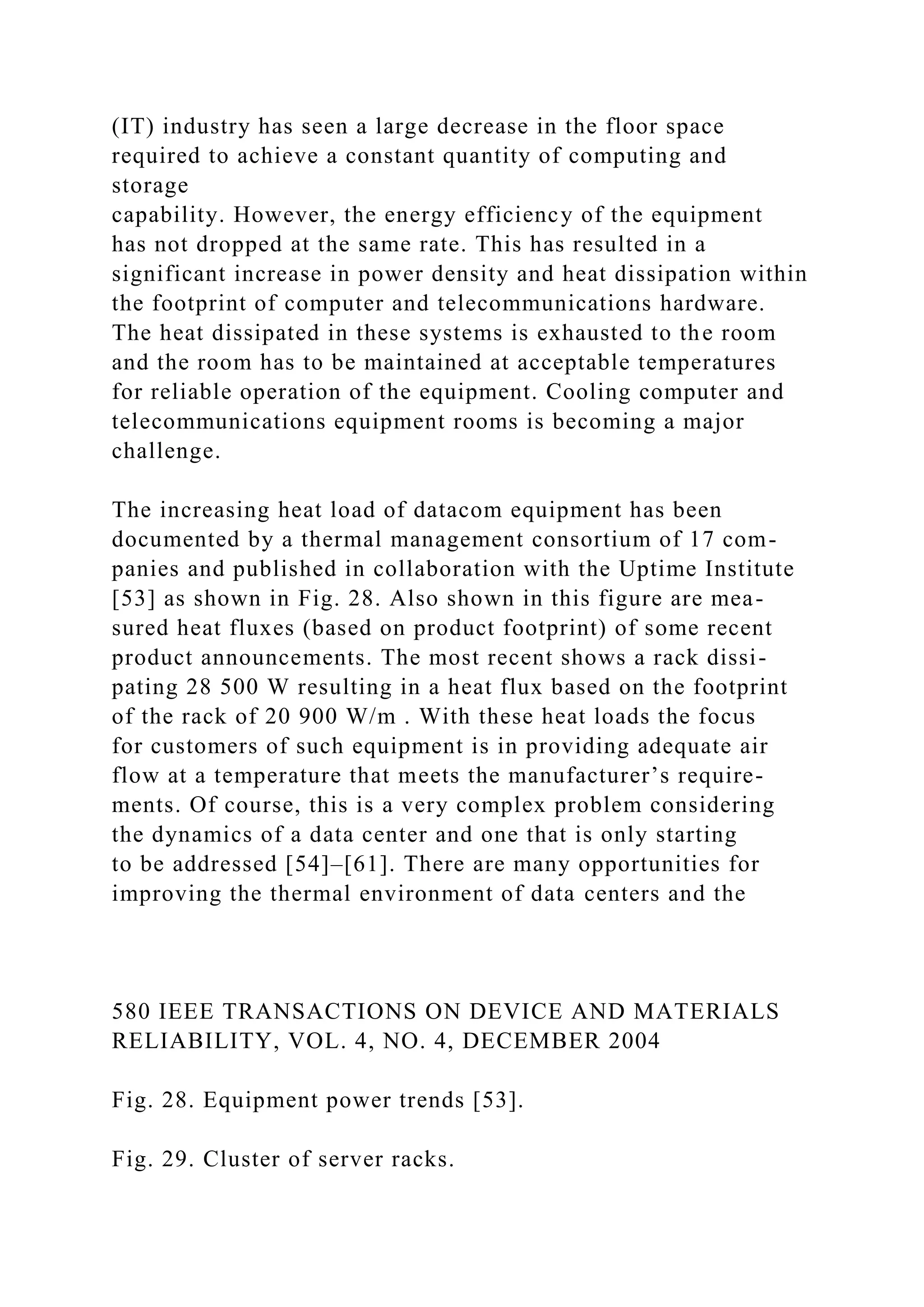 (IT) industry has seen a large decrease in the floor space
required to achieve a constant quantity of computing and
storage
capability. However, the energy efficiency of the equipment
has not dropped at the same rate. This has resulted in a
significant increase in power density and heat dissipation within
the footprint of computer and telecommunications hardware.
The heat dissipated in these systems is exhausted to the room
and the room has to be maintained at acceptable temperatures
for reliable operation of the equipment. Cooling computer and
telecommunications equipment rooms is becoming a major
challenge.
The increasing heat load of datacom equipment has been
documented by a thermal management consortium of 17 com-
panies and published in collaboration with the Uptime Institute
[53] as shown in Fig. 28. Also shown in this figure are mea-
sured heat fluxes (based on product footprint) of some recent
product announcements. The most recent shows a rack dissi-
pating 28 500 W resulting in a heat flux based on the footprint
of the rack of 20 900 W/m . With these heat loads the focus
for customers of such equipment is in providing adequate air
flow at a temperature that meets the manufacturer’s require-
ments. Of course, this is a very complex problem considering
the dynamics of a data center and one that is only starting
to be addressed [54]–[61]. There are many opportunities for
improving the thermal environment of data centers and the
580 IEEE TRANSACTIONS ON DEVICE AND MATERIALS
RELIABILITY, VOL. 4, NO. 4, DECEMBER 2004
Fig. 28. Equipment power trends [53].
Fig. 29. Cluster of server racks.
 