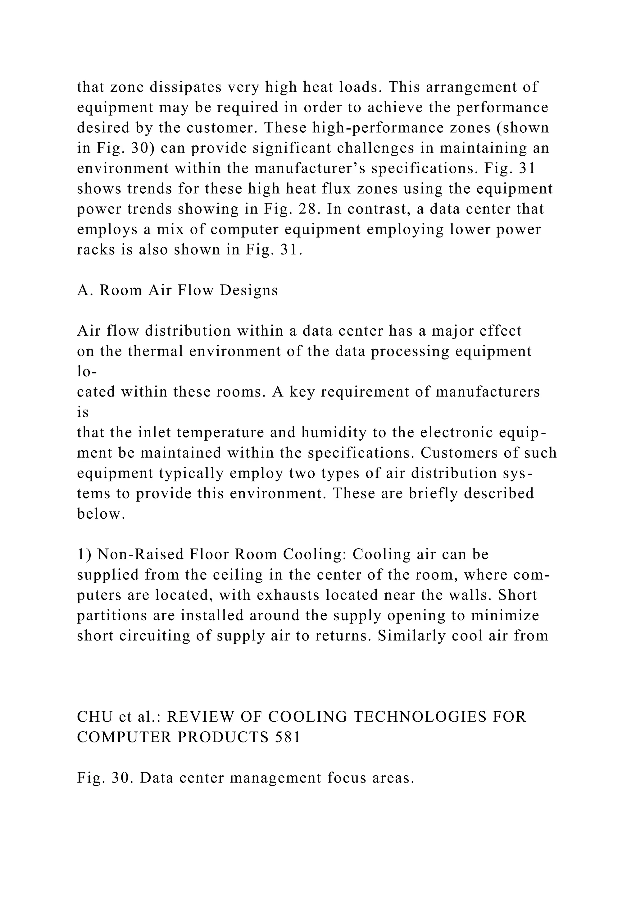 that zone dissipates very high heat loads. This arrangement of
equipment may be required in order to achieve the performance
desired by the customer. These high-performance zones (shown
in Fig. 30) can provide significant challenges in maintaining an
environment within the manufacturer’s specifications. Fig. 31
shows trends for these high heat flux zones using the equipment
power trends showing in Fig. 28. In contrast, a data center that
employs a mix of computer equipment employing lower power
racks is also shown in Fig. 31.
A. Room Air Flow Designs
Air flow distribution within a data center has a major effect
on the thermal environment of the data processing equipment
lo-
cated within these rooms. A key requirement of manufacturers
is
that the inlet temperature and humidity to the electronic equip-
ment be maintained within the specifications. Customers of such
equipment typically employ two types of air distribution sys-
tems to provide this environment. These are briefly described
below.
1) Non-Raised Floor Room Cooling: Cooling air can be
supplied from the ceiling in the center of the room, where com-
puters are located, with exhausts located near the walls. Short
partitions are installed around the supply opening to minimize
short circuiting of supply air to returns. Similarly cool air from
CHU et al.: REVIEW OF COOLING TECHNOLOGIES FOR
COMPUTER PRODUCTS 581
Fig. 30. Data center management focus areas.
 