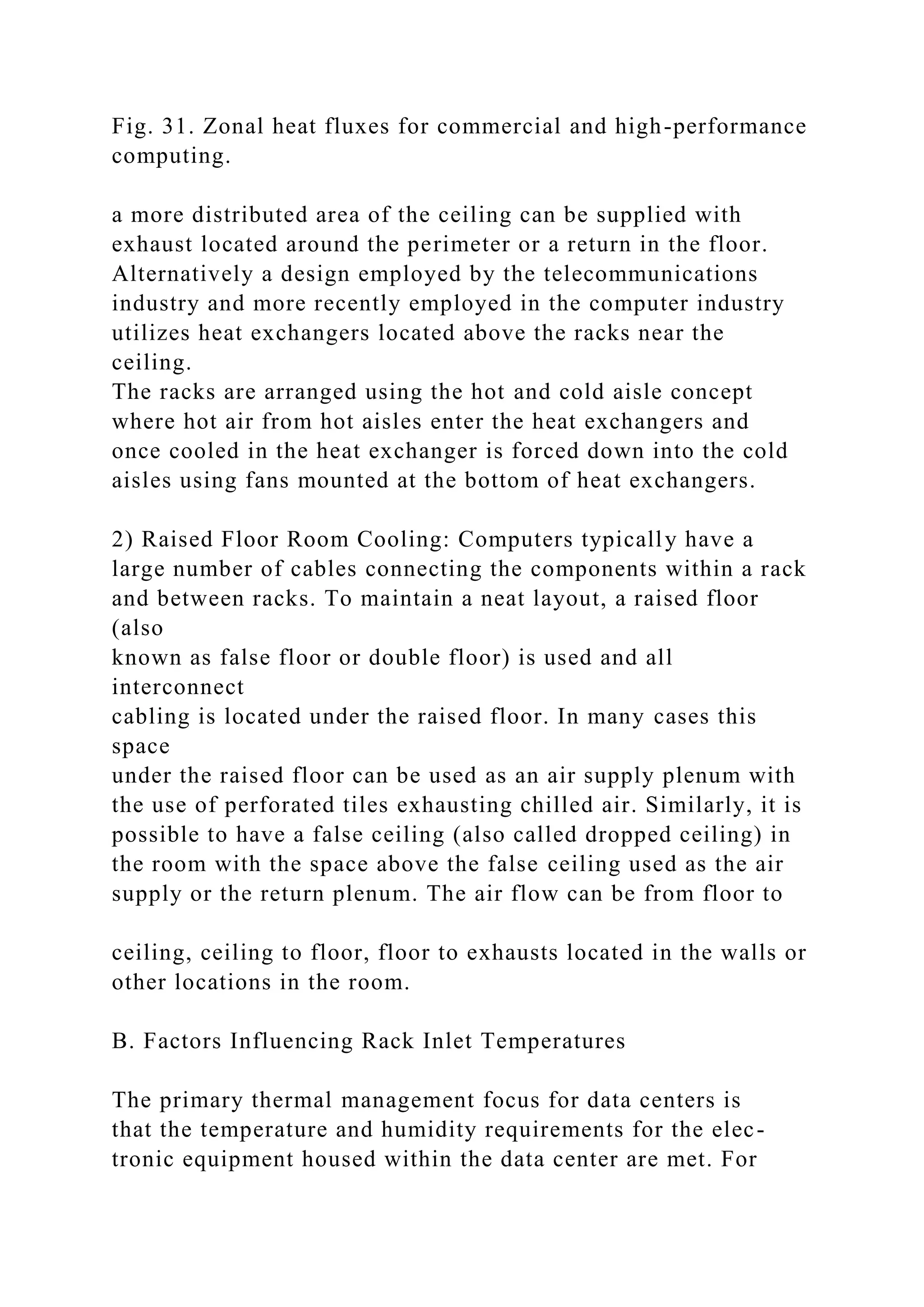 Fig. 31. Zonal heat fluxes for commercial and high-performance
computing.
a more distributed area of the ceiling can be supplied with
exhaust located around the perimeter or a return in the floor.
Alternatively a design employed by the telecommunications
industry and more recently employed in the computer industry
utilizes heat exchangers located above the racks near the
ceiling.
The racks are arranged using the hot and cold aisle concept
where hot air from hot aisles enter the heat exchangers and
once cooled in the heat exchanger is forced down into the cold
aisles using fans mounted at the bottom of heat exchangers.
2) Raised Floor Room Cooling: Computers typically have a
large number of cables connecting the components within a rack
and between racks. To maintain a neat layout, a raised floor
(also
known as false floor or double floor) is used and all
interconnect
cabling is located under the raised floor. In many cases this
space
under the raised floor can be used as an air supply plenum with
the use of perforated tiles exhausting chilled air. Similarly, it is
possible to have a false ceiling (also called dropped ceiling) in
the room with the space above the false ceiling used as the air
supply or the return plenum. The air flow can be from floor to
ceiling, ceiling to floor, floor to exhausts located in the walls or
other locations in the room.
B. Factors Influencing Rack Inlet Temperatures
The primary thermal management focus for data centers is
that the temperature and humidity requirements for the elec-
tronic equipment housed within the data center are met. For
 