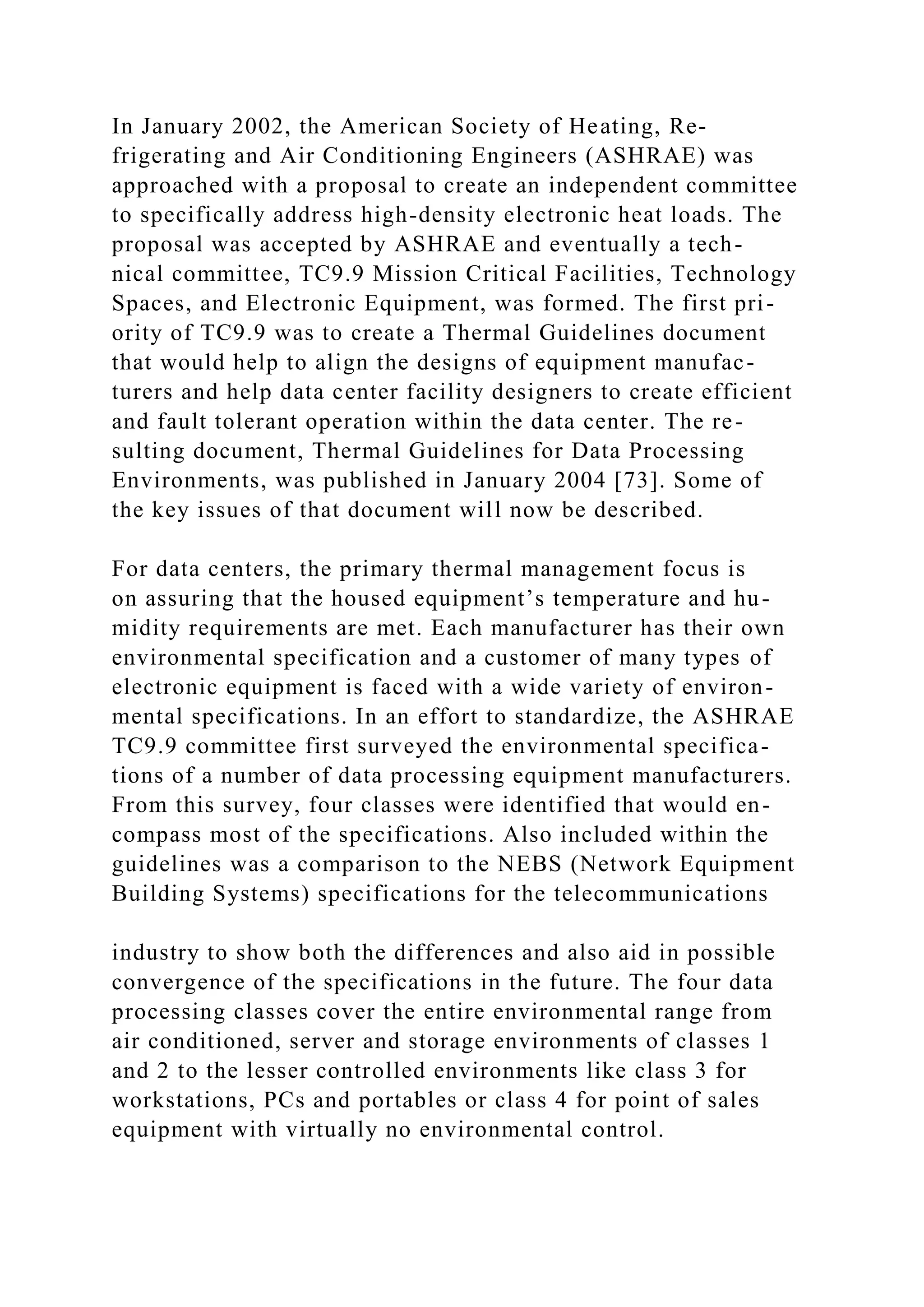 In January 2002, the American Society of Heating, Re-
frigerating and Air Conditioning Engineers (ASHRAE) was
approached with a proposal to create an independent committee
to specifically address high-density electronic heat loads. The
proposal was accepted by ASHRAE and eventually a tech-
nical committee, TC9.9 Mission Critical Facilities, Technology
Spaces, and Electronic Equipment, was formed. The first pri-
ority of TC9.9 was to create a Thermal Guidelines document
that would help to align the designs of equipment manufac-
turers and help data center facility designers to create efficient
and fault tolerant operation within the data center. The re-
sulting document, Thermal Guidelines for Data Processing
Environments, was published in January 2004 [73]. Some of
the key issues of that document will now be described.
For data centers, the primary thermal management focus is
on assuring that the housed equipment’s temperature and hu-
midity requirements are met. Each manufacturer has their own
environmental specification and a customer of many types of
electronic equipment is faced with a wide variety of environ-
mental specifications. In an effort to standardize, the ASHRAE
TC9.9 committee first surveyed the environmental specifica-
tions of a number of data processing equipment manufacturers.
From this survey, four classes were identified that would en-
compass most of the specifications. Also included within the
guidelines was a comparison to the NEBS (Network Equipment
Building Systems) specifications for the telecommunications
industry to show both the differences and also aid in possible
convergence of the specifications in the future. The four data
processing classes cover the entire environmental range from
air conditioned, server and storage environments of classes 1
and 2 to the lesser controlled environments like class 3 for
workstations, PCs and portables or class 4 for point of sales
equipment with virtually no environmental control.
 