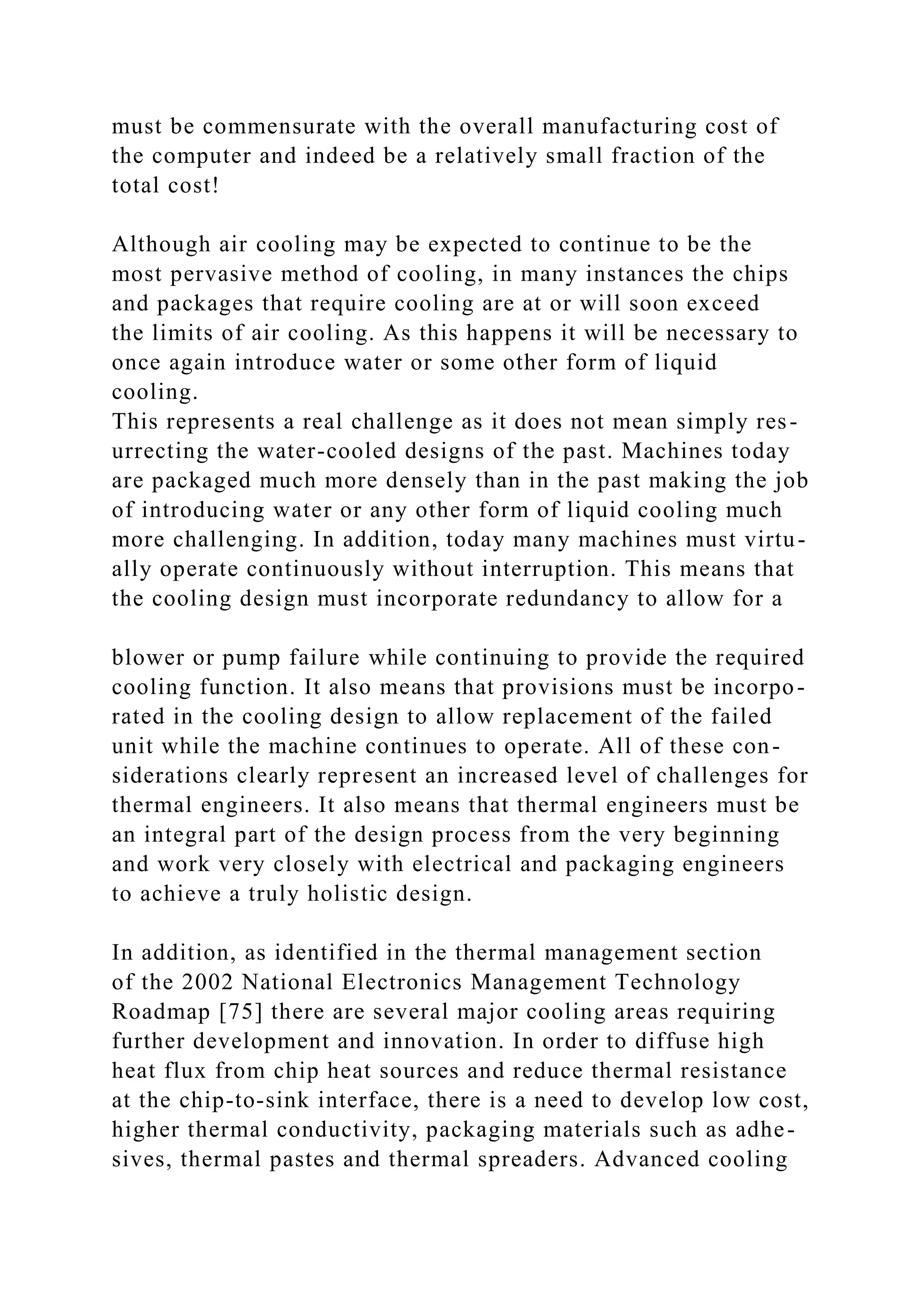 must be commensurate with the overall manufacturing cost of
the computer and indeed be a relatively small fraction of the
total cost!
Although air cooling may be expected to continue to be the
most pervasive method of cooling, in many instances the chips
and packages that require cooling are at or will soon exceed
the limits of air cooling. As this happens it will be necessary to
once again introduce water or some other form of liquid
cooling.
This represents a real challenge as it does not mean simply res-
urrecting the water-cooled designs of the past. Machines today
are packaged much more densely than in the past making the job
of introducing water or any other form of liquid cooling much
more challenging. In addition, today many machines must virtu-
ally operate continuously without interruption. This means that
the cooling design must incorporate redundancy to allow for a
blower or pump failure while continuing to provide the required
cooling function. It also means that provisions must be incorpo-
rated in the cooling design to allow replacement of the failed
unit while the machine continues to operate. All of these con-
siderations clearly represent an increased level of challenges for
thermal engineers. It also means that thermal engineers must be
an integral part of the design process from the very beginning
and work very closely with electrical and packaging engineers
to achieve a truly holistic design.
In addition, as identified in the thermal management section
of the 2002 National Electronics Management Technology
Roadmap [75] there are several major cooling areas requiring
further development and innovation. In order to diffuse high
heat flux from chip heat sources and reduce thermal resistance
at the chip-to-sink interface, there is a need to develop low cost,
higher thermal conductivity, packaging materials such as adhe-
sives, thermal pastes and thermal spreaders. Advanced cooling
 