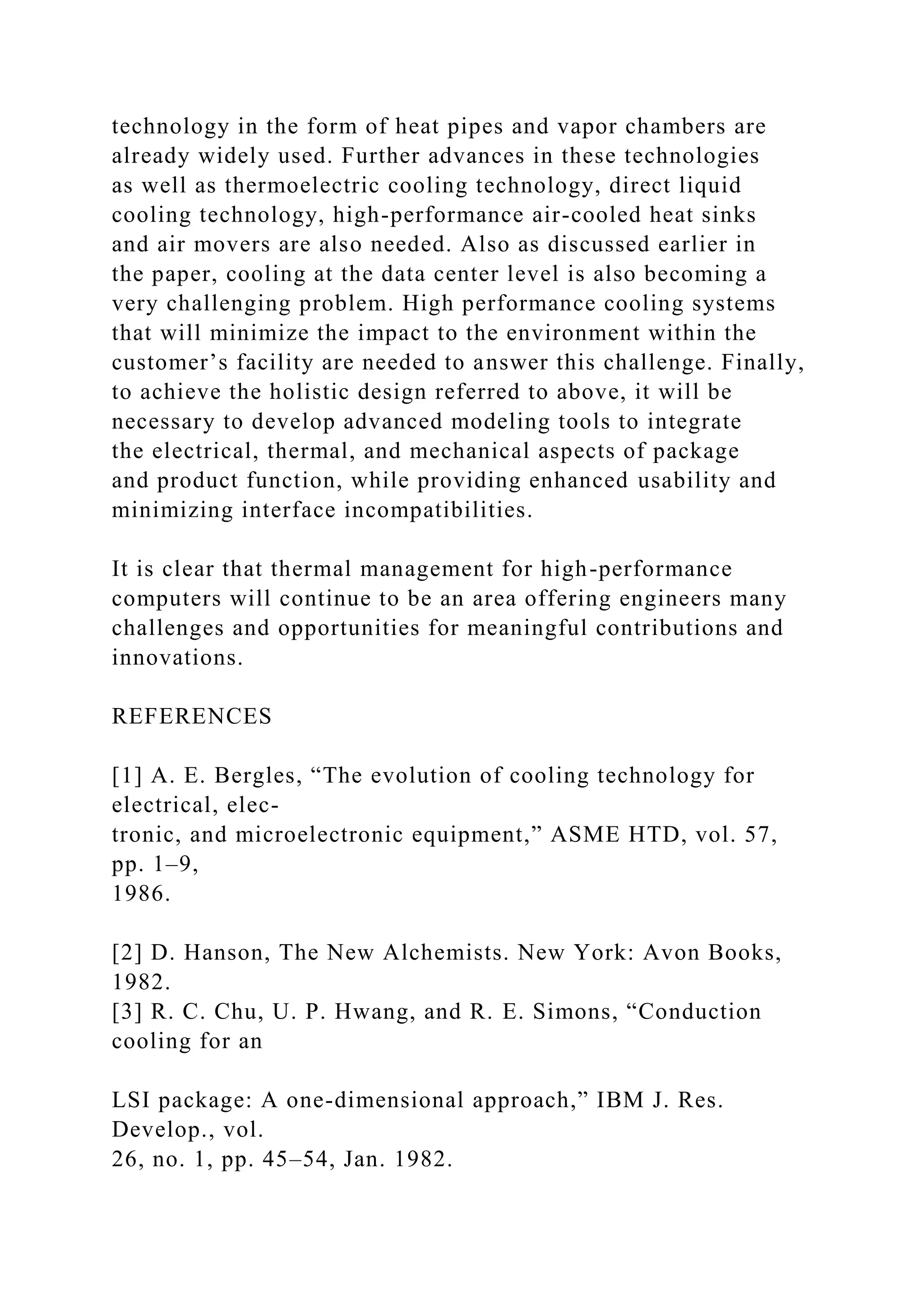 technology in the form of heat pipes and vapor chambers are
already widely used. Further advances in these technologies
as well as thermoelectric cooling technology, direct liquid
cooling technology, high-performance air-cooled heat sinks
and air movers are also needed. Also as discussed earlier in
the paper, cooling at the data center level is also becoming a
very challenging problem. High performance cooling systems
that will minimize the impact to the environment within the
customer’s facility are needed to answer this challenge. Finally,
to achieve the holistic design referred to above, it will be
necessary to develop advanced modeling tools to integrate
the electrical, thermal, and mechanical aspects of package
and product function, while providing enhanced usability and
minimizing interface incompatibilities.
It is clear that thermal management for high-performance
computers will continue to be an area offering engineers many
challenges and opportunities for meaningful contributions and
innovations.
REFERENCES
[1] A. E. Bergles, “The evolution of cooling technology for
electrical, elec-
tronic, and microelectronic equipment,” ASME HTD, vol. 57,
pp. 1–9,
1986.
[2] D. Hanson, The New Alchemists. New York: Avon Books,
1982.
[3] R. C. Chu, U. P. Hwang, and R. E. Simons, “Conduction
cooling for an
LSI package: A one-dimensional approach,” IBM J. Res.
Develop., vol.
26, no. 1, pp. 45–54, Jan. 1982.
 