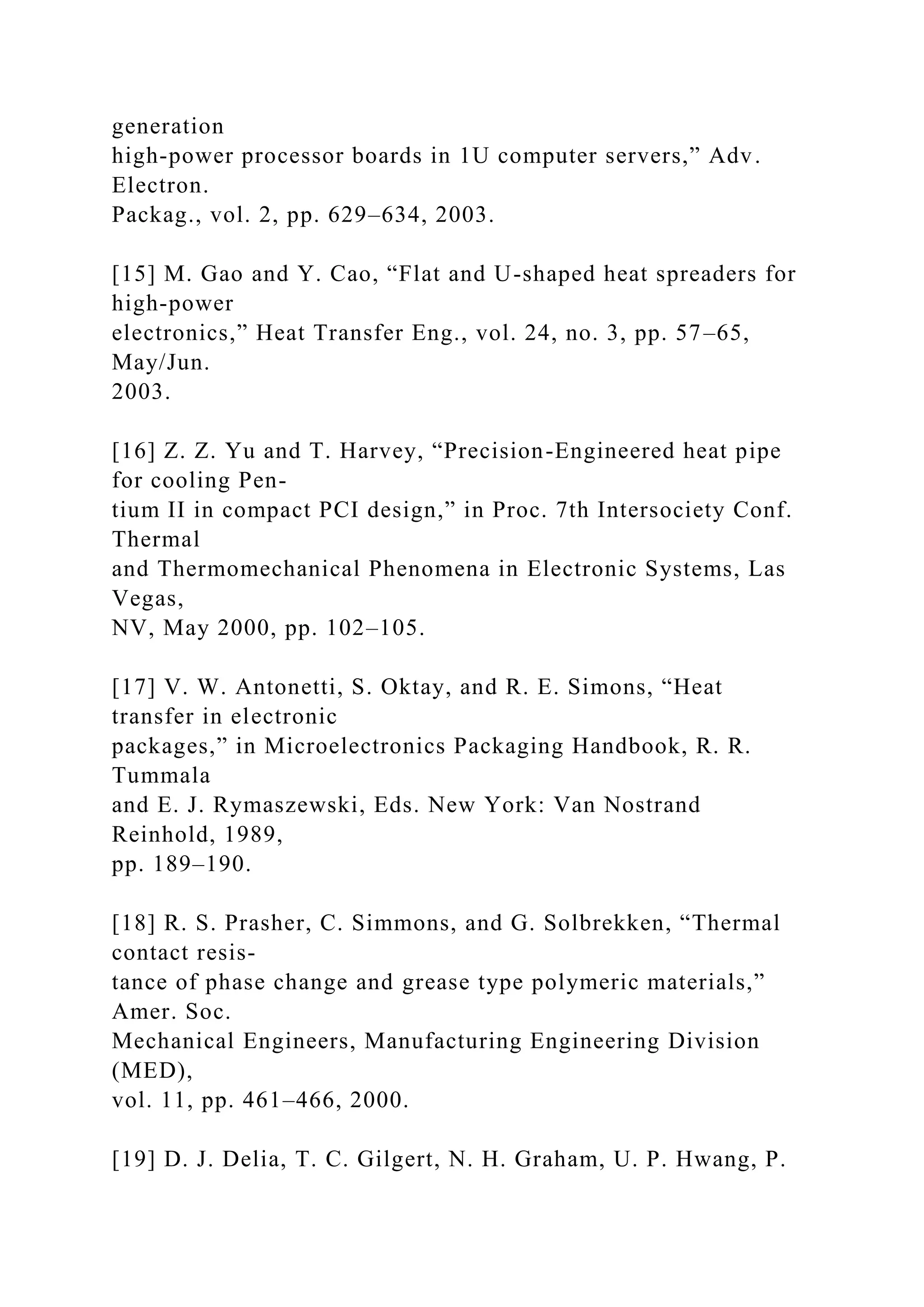 generation
high-power processor boards in 1U computer servers,” Adv.
Electron.
Packag., vol. 2, pp. 629–634, 2003.
[15] M. Gao and Y. Cao, “Flat and U-shaped heat spreaders for
high-power
electronics,” Heat Transfer Eng., vol. 24, no. 3, pp. 57–65,
May/Jun.
2003.
[16] Z. Z. Yu and T. Harvey, “Precision-Engineered heat pipe
for cooling Pen-
tium II in compact PCI design,” in Proc. 7th Intersociety Conf.
Thermal
and Thermomechanical Phenomena in Electronic Systems, Las
Vegas,
NV, May 2000, pp. 102–105.
[17] V. W. Antonetti, S. Oktay, and R. E. Simons, “Heat
transfer in electronic
packages,” in Microelectronics Packaging Handbook, R. R.
Tummala
and E. J. Rymaszewski, Eds. New York: Van Nostrand
Reinhold, 1989,
pp. 189–190.
[18] R. S. Prasher, C. Simmons, and G. Solbrekken, “Thermal
contact resis-
tance of phase change and grease type polymeric materials,”
Amer. Soc.
Mechanical Engineers, Manufacturing Engineering Division
(MED),
vol. 11, pp. 461–466, 2000.
[19] D. J. Delia, T. C. Gilgert, N. H. Graham, U. P. Hwang, P.
 