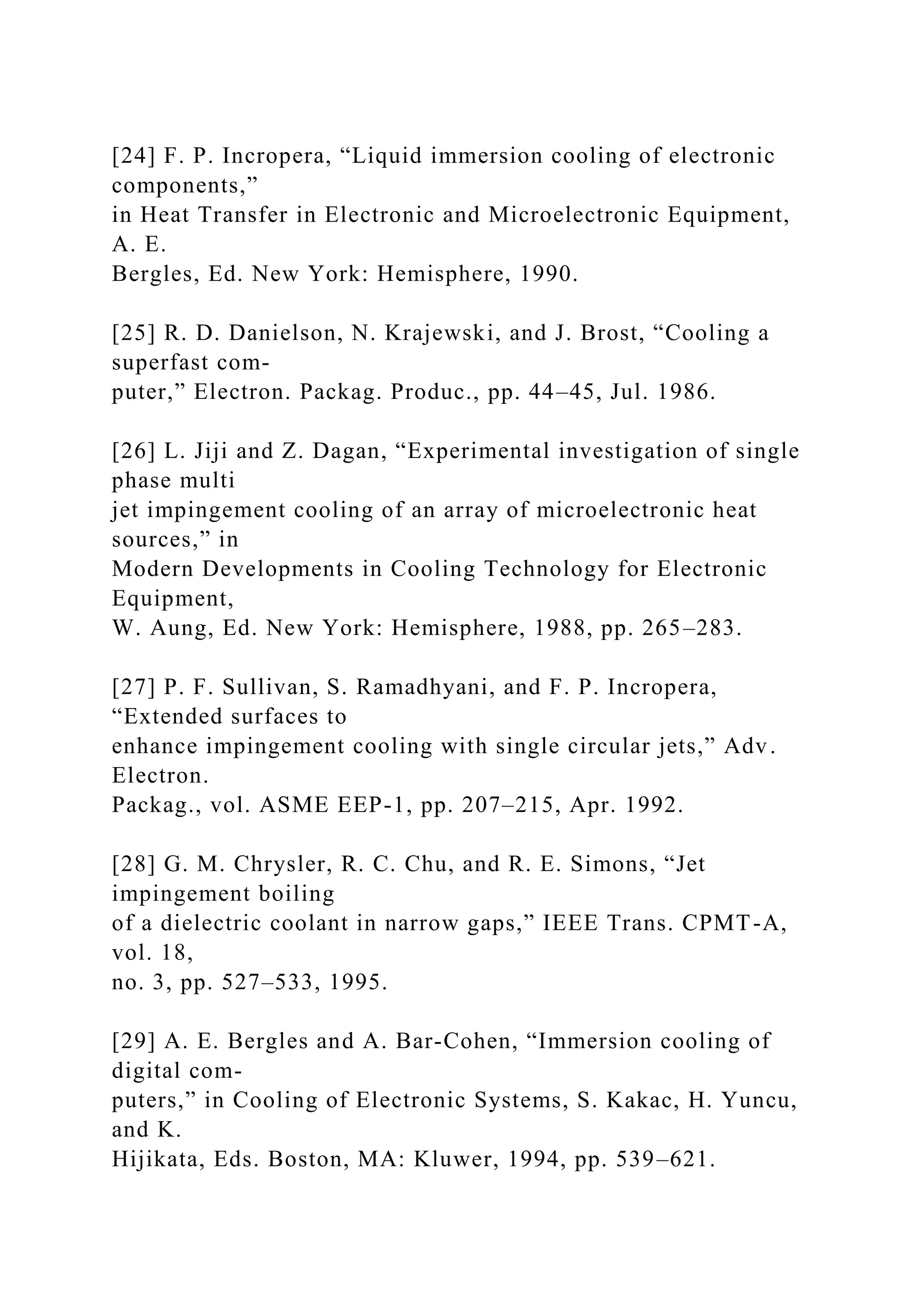 [24] F. P. Incropera, “Liquid immersion cooling of electronic
components,”
in Heat Transfer in Electronic and Microelectronic Equipment,
A. E.
Bergles, Ed. New York: Hemisphere, 1990.
[25] R. D. Danielson, N. Krajewski, and J. Brost, “Cooling a
superfast com-
puter,” Electron. Packag. Produc., pp. 44–45, Jul. 1986.
[26] L. Jiji and Z. Dagan, “Experimental investigation of single
phase multi
jet impingement cooling of an array of microelectronic heat
sources,” in
Modern Developments in Cooling Technology for Electronic
Equipment,
W. Aung, Ed. New York: Hemisphere, 1988, pp. 265–283.
[27] P. F. Sullivan, S. Ramadhyani, and F. P. Incropera,
“Extended surfaces to
enhance impingement cooling with single circular jets,” Adv.
Electron.
Packag., vol. ASME EEP-1, pp. 207–215, Apr. 1992.
[28] G. M. Chrysler, R. C. Chu, and R. E. Simons, “Jet
impingement boiling
of a dielectric coolant in narrow gaps,” IEEE Trans. CPMT-A,
vol. 18,
no. 3, pp. 527–533, 1995.
[29] A. E. Bergles and A. Bar-Cohen, “Immersion cooling of
digital com-
puters,” in Cooling of Electronic Systems, S. Kakac, H. Yuncu,
and K.
Hijikata, Eds. Boston, MA: Kluwer, 1994, pp. 539–621.
 