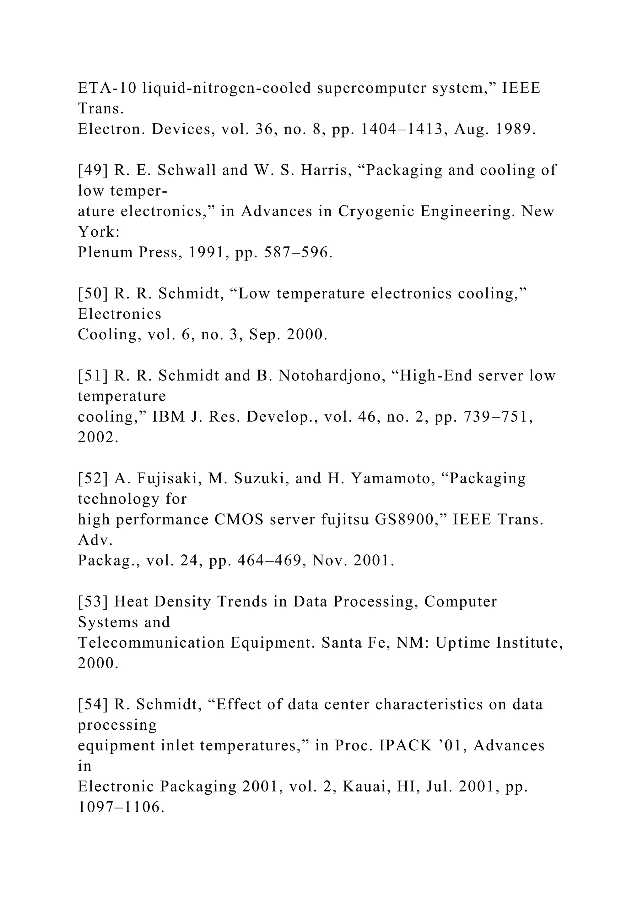ETA-10 liquid-nitrogen-cooled supercomputer system,” IEEE
Trans.
Electron. Devices, vol. 36, no. 8, pp. 1404–1413, Aug. 1989.
[49] R. E. Schwall and W. S. Harris, “Packaging and cooling of
low temper-
ature electronics,” in Advances in Cryogenic Engineering. New
York:
Plenum Press, 1991, pp. 587–596.
[50] R. R. Schmidt, “Low temperature electronics cooling,”
Electronics
Cooling, vol. 6, no. 3, Sep. 2000.
[51] R. R. Schmidt and B. Notohardjono, “High-End server low
temperature
cooling,” IBM J. Res. Develop., vol. 46, no. 2, pp. 739–751,
2002.
[52] A. Fujisaki, M. Suzuki, and H. Yamamoto, “Packaging
technology for
high performance CMOS server fujitsu GS8900,” IEEE Trans.
Adv.
Packag., vol. 24, pp. 464–469, Nov. 2001.
[53] Heat Density Trends in Data Processing, Computer
Systems and
Telecommunication Equipment. Santa Fe, NM: Uptime Institute,
2000.
[54] R. Schmidt, “Effect of data center characteristics on data
processing
equipment inlet temperatures,” in Proc. IPACK ’01, Advances
in
Electronic Packaging 2001, vol. 2, Kauai, HI, Jul. 2001, pp.
1097–1106.
 