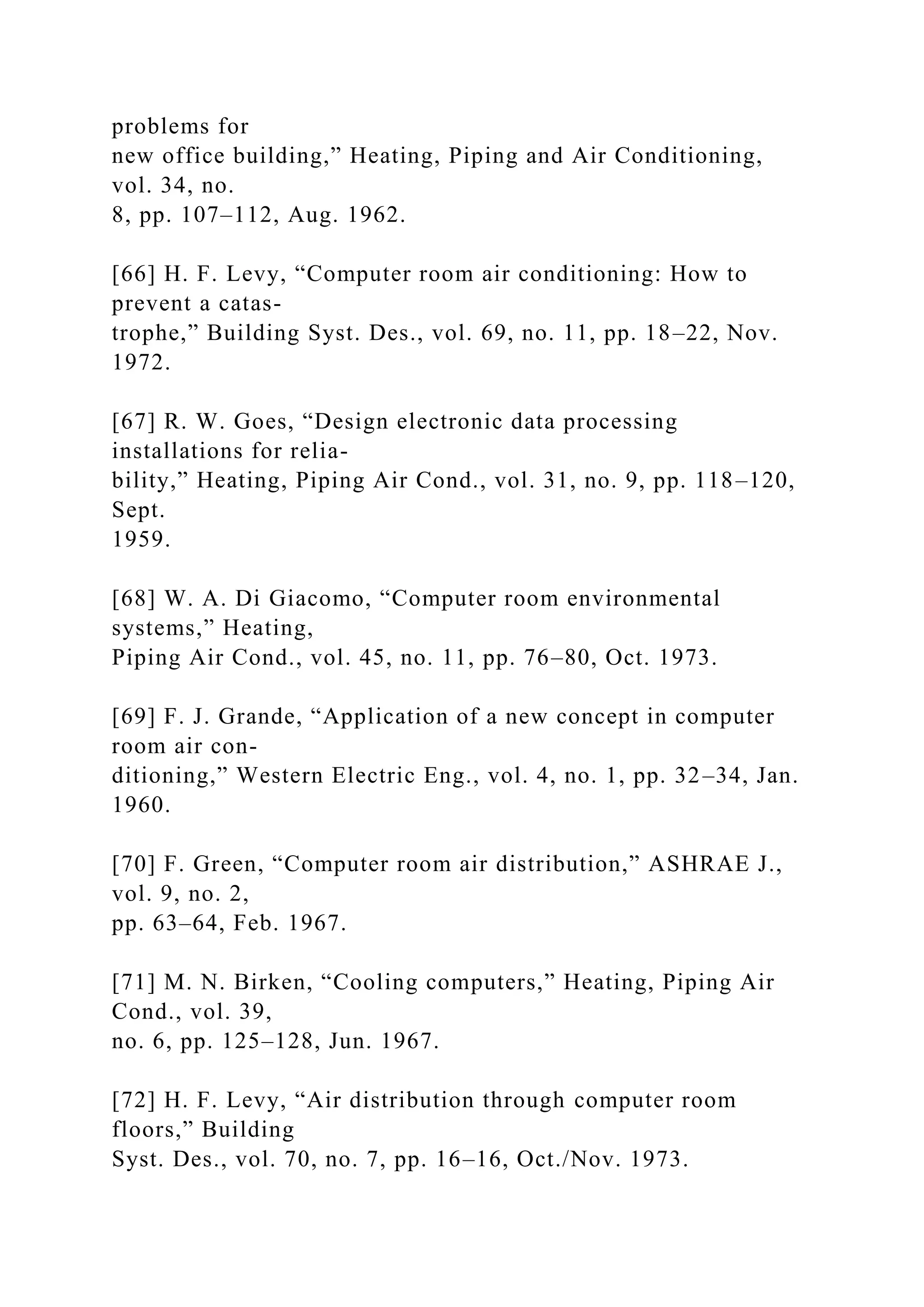 problems for
new office building,” Heating, Piping and Air Conditioning,
vol. 34, no.
8, pp. 107–112, Aug. 1962.
[66] H. F. Levy, “Computer room air conditioning: How to
prevent a catas-
trophe,” Building Syst. Des., vol. 69, no. 11, pp. 18–22, Nov.
1972.
[67] R. W. Goes, “Design electronic data processing
installations for relia-
bility,” Heating, Piping Air Cond., vol. 31, no. 9, pp. 118–120,
Sept.
1959.
[68] W. A. Di Giacomo, “Computer room environmental
systems,” Heating,
Piping Air Cond., vol. 45, no. 11, pp. 76–80, Oct. 1973.
[69] F. J. Grande, “Application of a new concept in computer
room air con-
ditioning,” Western Electric Eng., vol. 4, no. 1, pp. 32–34, Jan.
1960.
[70] F. Green, “Computer room air distribution,” ASHRAE J.,
vol. 9, no. 2,
pp. 63–64, Feb. 1967.
[71] M. N. Birken, “Cooling computers,” Heating, Piping Air
Cond., vol. 39,
no. 6, pp. 125–128, Jun. 1967.
[72] H. F. Levy, “Air distribution through computer room
floors,” Building
Syst. Des., vol. 70, no. 7, pp. 16–16, Oct./Nov. 1973.
 