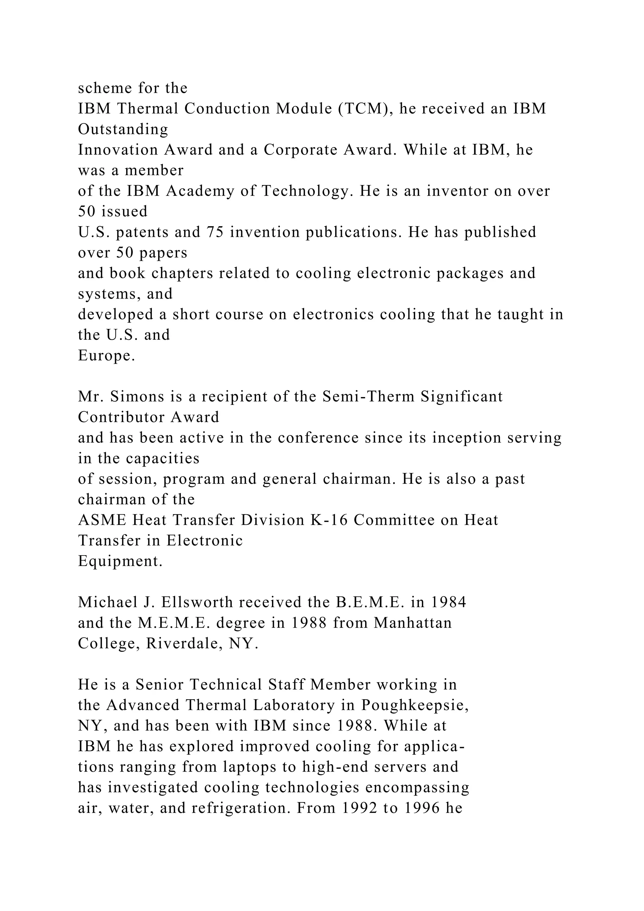 scheme for the
IBM Thermal Conduction Module (TCM), he received an IBM
Outstanding
Innovation Award and a Corporate Award. While at IBM, he
was a member
of the IBM Academy of Technology. He is an inventor on over
50 issued
U.S. patents and 75 invention publications. He has published
over 50 papers
and book chapters related to cooling electronic packages and
systems, and
developed a short course on electronics cooling that he taught in
the U.S. and
Europe.
Mr. Simons is a recipient of the Semi-Therm Significant
Contributor Award
and has been active in the conference since its inception serving
in the capacities
of session, program and general chairman. He is also a past
chairman of the
ASME Heat Transfer Division K-16 Committee on Heat
Transfer in Electronic
Equipment.
Michael J. Ellsworth received the B.E.M.E. in 1984
and the M.E.M.E. degree in 1988 from Manhattan
College, Riverdale, NY.
He is a Senior Technical Staff Member working in
the Advanced Thermal Laboratory in Poughkeepsie,
NY, and has been with IBM since 1988. While at
IBM he has explored improved cooling for applica-
tions ranging from laptops to high-end servers and
has investigated cooling technologies encompassing
air, water, and refrigeration. From 1992 to 1996 he
 