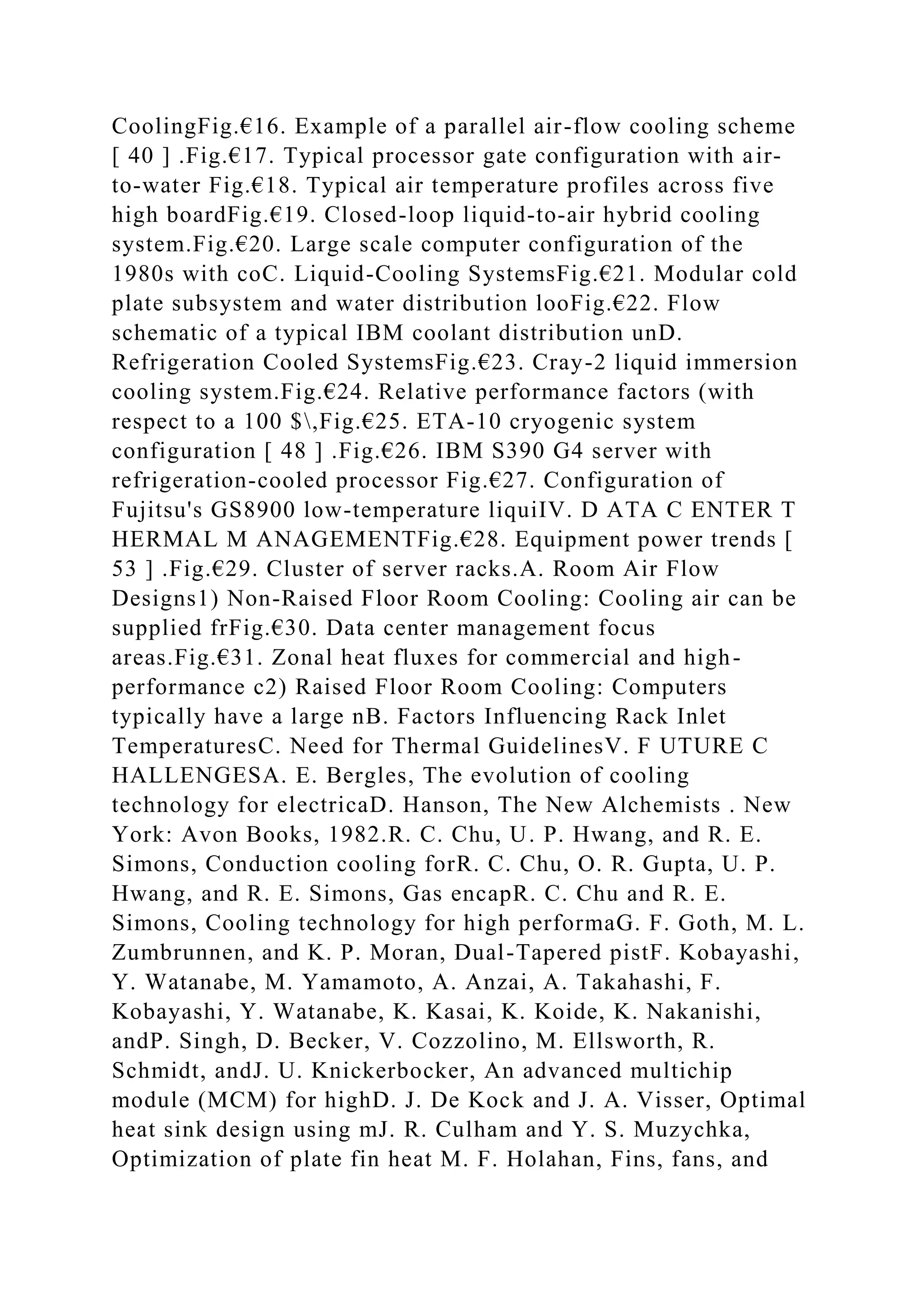 CoolingFig.€16. Example of a parallel air-flow cooling scheme
[ 40 ] .Fig.€17. Typical processor gate configuration with air-
to-water Fig.€18. Typical air temperature profiles across five
high boardFig.€19. Closed-loop liquid-to-air hybrid cooling
system.Fig.€20. Large scale computer configuration of the
1980s with coC. Liquid-Cooling SystemsFig.€21. Modular cold
plate subsystem and water distribution looFig.€22. Flow
schematic of a typical IBM coolant distribution unD.
Refrigeration Cooled SystemsFig.€23. Cray-2 liquid immersion
cooling system.Fig.€24. Relative performance factors (with
respect to a 100 $,Fig.€25. ETA-10 cryogenic system
configuration [ 48 ] .Fig.€26. IBM S390 G4 server with
refrigeration-cooled processor Fig.€27. Configuration of
Fujitsu's GS8900 low-temperature liquiIV. D ATA C ENTER T
HERMAL M ANAGEMENTFig.€28. Equipment power trends [
53 ] .Fig.€29. Cluster of server racks.A. Room Air Flow
Designs1) Non-Raised Floor Room Cooling: Cooling air can be
supplied frFig.€30. Data center management focus
areas.Fig.€31. Zonal heat fluxes for commercial and high-
performance c2) Raised Floor Room Cooling: Computers
typically have a large nB. Factors Influencing Rack Inlet
TemperaturesC. Need for Thermal GuidelinesV. F UTURE C
HALLENGESA. E. Bergles, The evolution of cooling
technology for electricaD. Hanson, The New Alchemists . New
York: Avon Books, 1982.R. C. Chu, U. P. Hwang, and R. E.
Simons, Conduction cooling forR. C. Chu, O. R. Gupta, U. P.
Hwang, and R. E. Simons, Gas encapR. C. Chu and R. E.
Simons, Cooling technology for high performaG. F. Goth, M. L.
Zumbrunnen, and K. P. Moran, Dual-Tapered pistF. Kobayashi,
Y. Watanabe, M. Yamamoto, A. Anzai, A. Takahashi, F.
Kobayashi, Y. Watanabe, K. Kasai, K. Koide, K. Nakanishi,
andP. Singh, D. Becker, V. Cozzolino, M. Ellsworth, R.
Schmidt, andJ. U. Knickerbocker, An advanced multichip
module (MCM) for highD. J. De Kock and J. A. Visser, Optimal
heat sink design using mJ. R. Culham and Y. S. Muzychka,
Optimization of plate fin heat M. F. Holahan, Fins, fans, and
 