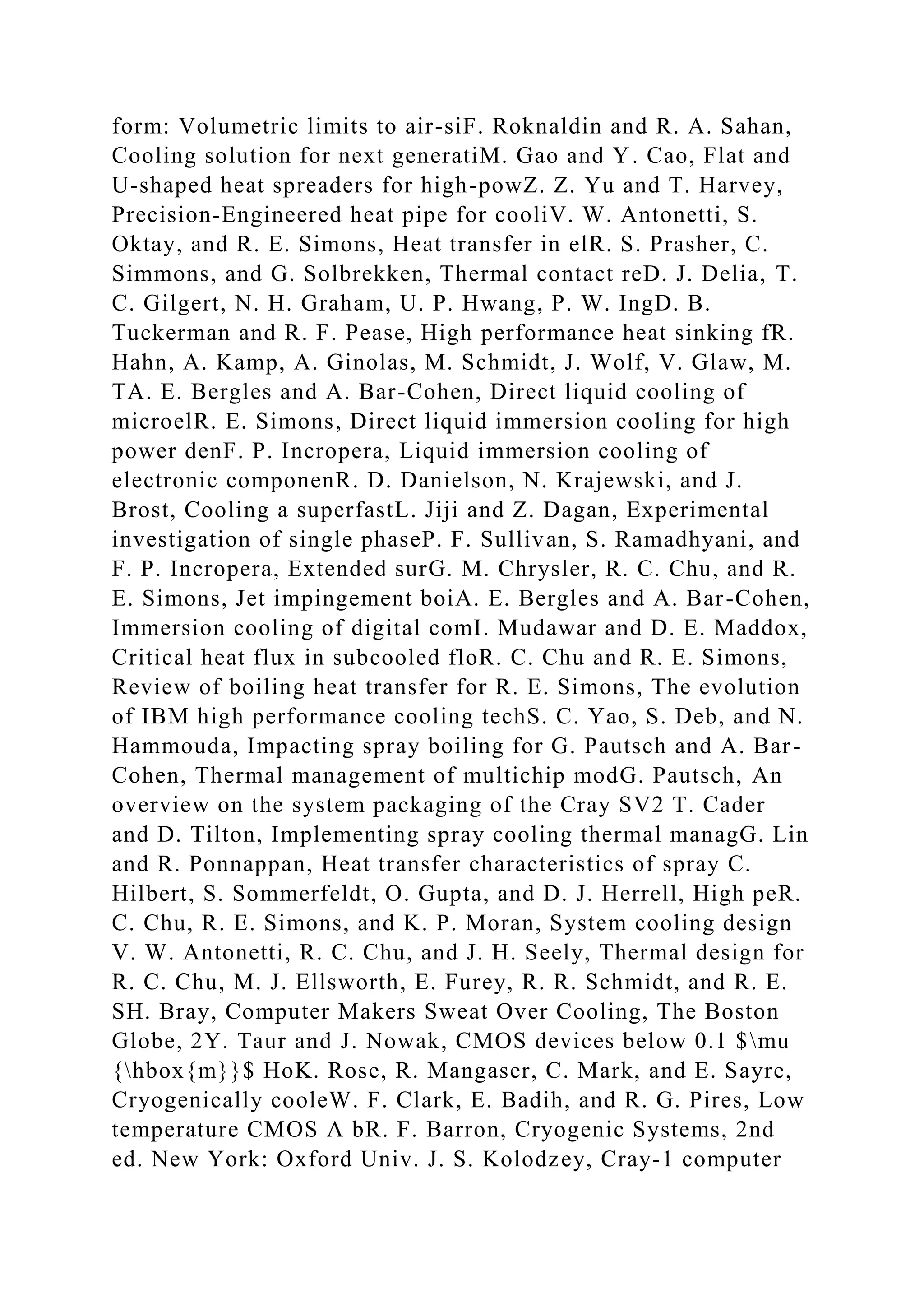 form: Volumetric limits to air-siF. Roknaldin and R. A. Sahan,
Cooling solution for next generatiM. Gao and Y. Cao, Flat and
U-shaped heat spreaders for high-powZ. Z. Yu and T. Harvey,
Precision-Engineered heat pipe for cooliV. W. Antonetti, S.
Oktay, and R. E. Simons, Heat transfer in elR. S. Prasher, C.
Simmons, and G. Solbrekken, Thermal contact reD. J. Delia, T.
C. Gilgert, N. H. Graham, U. P. Hwang, P. W. IngD. B.
Tuckerman and R. F. Pease, High performance heat sinking fR.
Hahn, A. Kamp, A. Ginolas, M. Schmidt, J. Wolf, V. Glaw, M.
TA. E. Bergles and A. Bar-Cohen, Direct liquid cooling of
microelR. E. Simons, Direct liquid immersion cooling for high
power denF. P. Incropera, Liquid immersion cooling of
electronic componenR. D. Danielson, N. Krajewski, and J.
Brost, Cooling a superfastL. Jiji and Z. Dagan, Experimental
investigation of single phaseP. F. Sullivan, S. Ramadhyani, and
F. P. Incropera, Extended surG. M. Chrysler, R. C. Chu, and R.
E. Simons, Jet impingement boiA. E. Bergles and A. Bar-Cohen,
Immersion cooling of digital comI. Mudawar and D. E. Maddox,
Critical heat flux in subcooled floR. C. Chu and R. E. Simons,
Review of boiling heat transfer for R. E. Simons, The evolution
of IBM high performance cooling techS. C. Yao, S. Deb, and N.
Hammouda, Impacting spray boiling for G. Pautsch and A. Bar-
Cohen, Thermal management of multichip modG. Pautsch, An
overview on the system packaging of the Cray SV2 T. Cader
and D. Tilton, Implementing spray cooling thermal managG. Lin
and R. Ponnappan, Heat transfer characteristics of spray C.
Hilbert, S. Sommerfeldt, O. Gupta, and D. J. Herrell, High peR.
C. Chu, R. E. Simons, and K. P. Moran, System cooling design
V. W. Antonetti, R. C. Chu, and J. H. Seely, Thermal design for
R. C. Chu, M. J. Ellsworth, E. Furey, R. R. Schmidt, and R. E.
SH. Bray, Computer Makers Sweat Over Cooling, The Boston
Globe, 2Y. Taur and J. Nowak, CMOS devices below 0.1 $mu
{hbox{m}}$ HoK. Rose, R. Mangaser, C. Mark, and E. Sayre,
Cryogenically cooleW. F. Clark, E. Badih, and R. G. Pires, Low
temperature CMOS A bR. F. Barron, Cryogenic Systems, 2nd
ed. New York: Oxford Univ. J. S. Kolodzey, Cray-1 computer
 