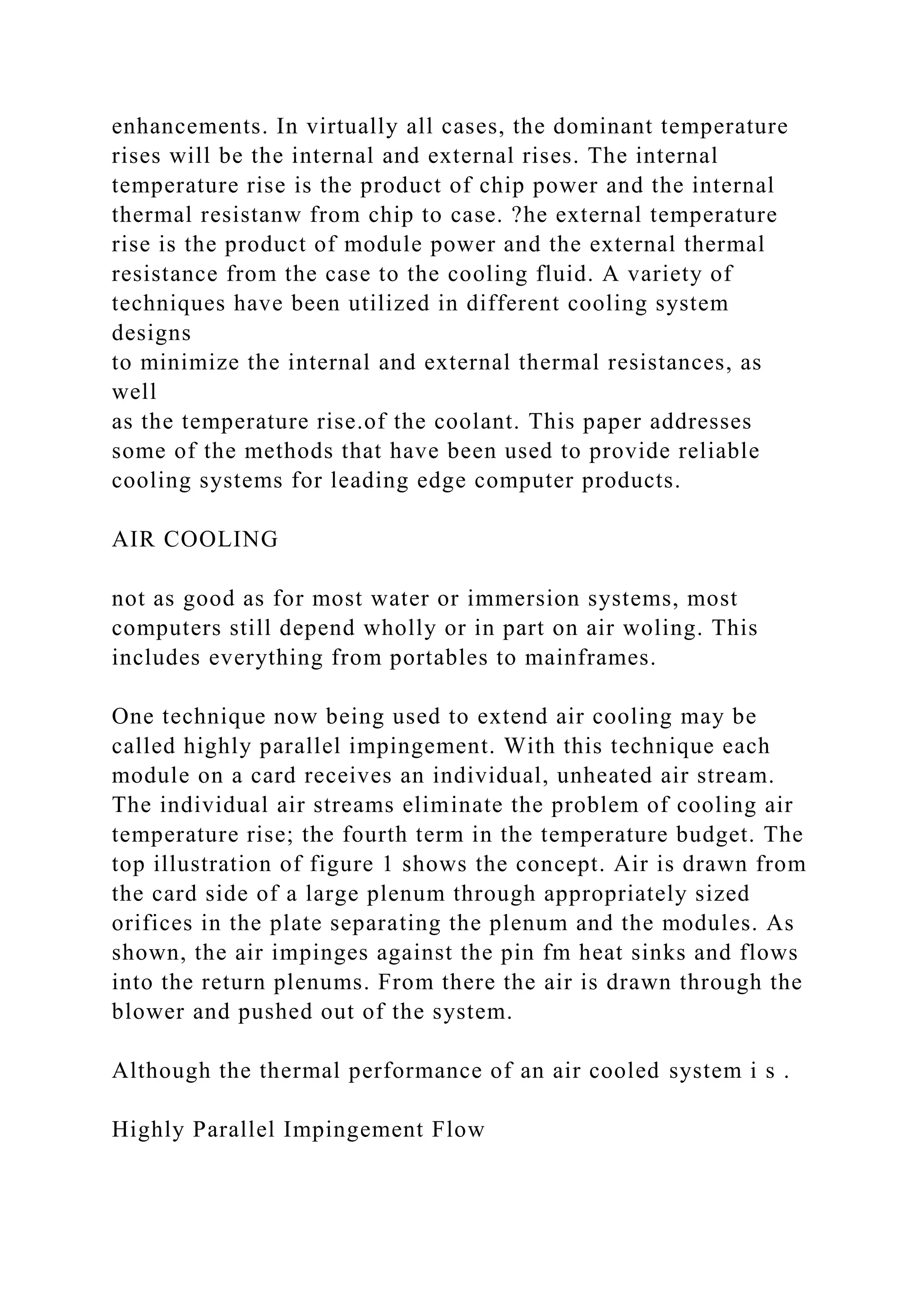 enhancements. In virtually all cases, the dominant temperature
rises will be the internal and external rises. The internal
temperature rise is the product of chip power and the internal
thermal resistanw from chip to case. ?he external temperature
rise is the product of module power and the external thermal
resistance from the case to the cooling fluid. A variety of
techniques have been utilized in different cooling system
designs
to minimize the internal and external thermal resistances, as
well
as the temperature rise.of the coolant. This paper addresses
some of the methods that have been used to provide reliable
cooling systems for leading edge computer products.
AIR COOLING
not as good as for most water or immersion systems, most
computers still depend wholly or in part on air woling. This
includes everything from portables to mainframes.
One technique now being used to extend air cooling may be
called highly parallel impingement. With this technique each
module on a card receives an individual, unheated air stream.
The individual air streams eliminate the problem of cooling air
temperature rise; the fourth term in the temperature budget. The
top illustration of figure 1 shows the concept. Air is drawn from
the card side of a large plenum through appropriately sized
orifices in the plate separating the plenum and the modules. As
shown, the air impinges against the pin fm heat sinks and flows
into the return plenums. From there the air is drawn through the
blower and pushed out of the system.
Although the thermal performance of an air cooled system i s .
Highly Parallel Impingement Flow
 