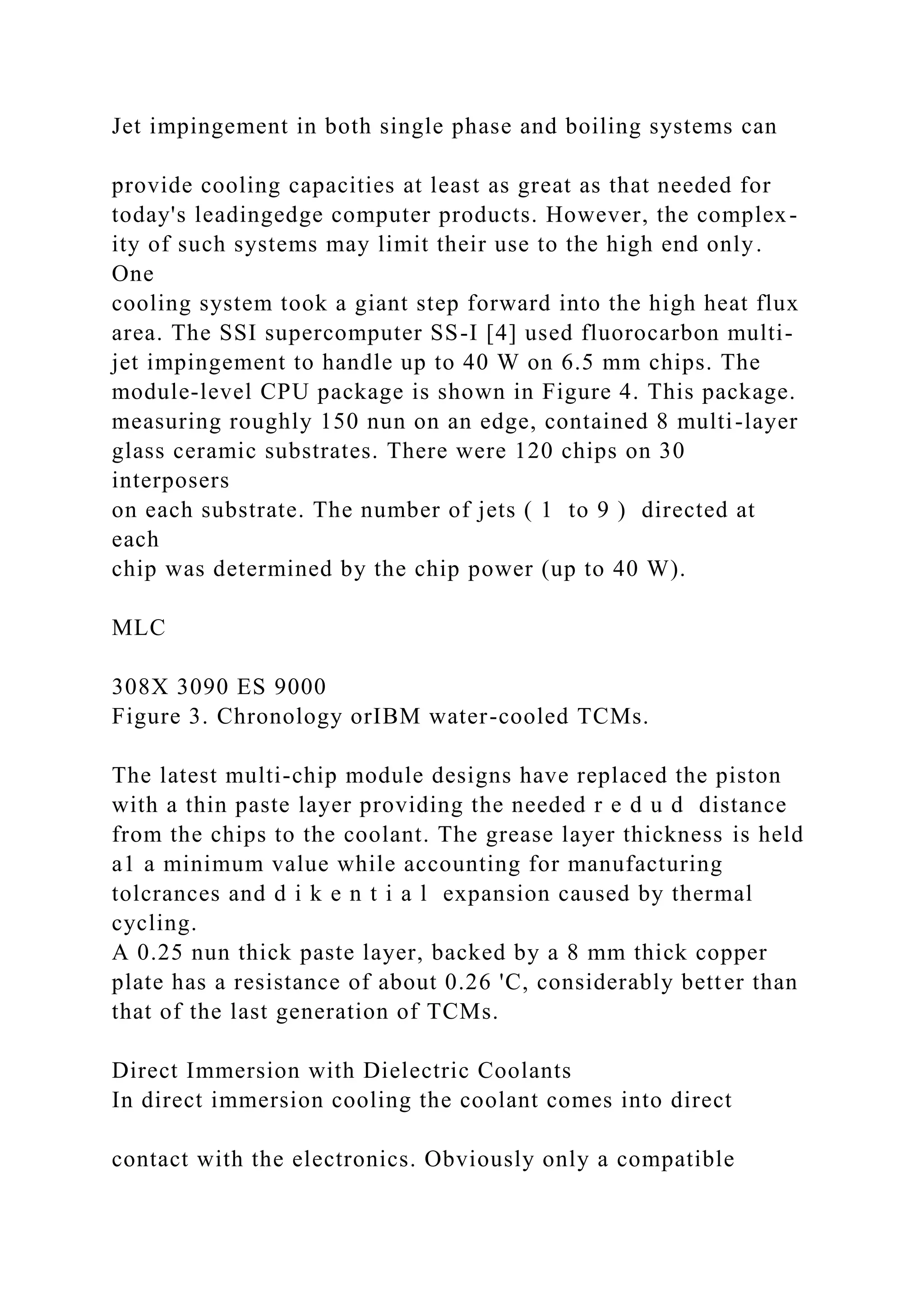 Jet impingement in both single phase and boiling systems can
provide cooling capacities at least as great as that needed for
today's leadingedge computer products. However, the complex-
ity of such systems may limit their use to the high end only.
One
cooling system took a giant step forward into the high heat flux
area. The SSI supercomputer SS-I [4] used fluorocarbon multi-
jet impingement to handle up to 40 W on 6.5 mm chips. The
module-level CPU package is shown in Figure 4. This package.
measuring roughly 150 nun on an edge, contained 8 multi-layer
glass ceramic substrates. There were 120 chips on 30
interposers
on each substrate. The number of jets ( 1 to 9 ) directed at
each
chip was determined by the chip power (up to 40 W).
MLC
308X 3090 ES 9000
Figure 3. Chronology orIBM water-cooled TCMs.
The latest multi-chip module designs have replaced the piston
with a thin paste layer providing the needed r e d u d distance
from the chips to the coolant. The grease layer thickness is held
a1 a minimum value while accounting for manufacturing
tolcrances and d i k e n t i a l expansion caused by thermal
cycling.
A 0.25 nun thick paste layer, backed by a 8 mm thick copper
plate has a resistance of about 0.26 'C, considerably better than
that of the last generation of TCMs.
Direct Immersion with Dielectric Coolants
In direct immersion cooling the coolant comes into direct
contact with the electronics. Obviously only a compatible
 
