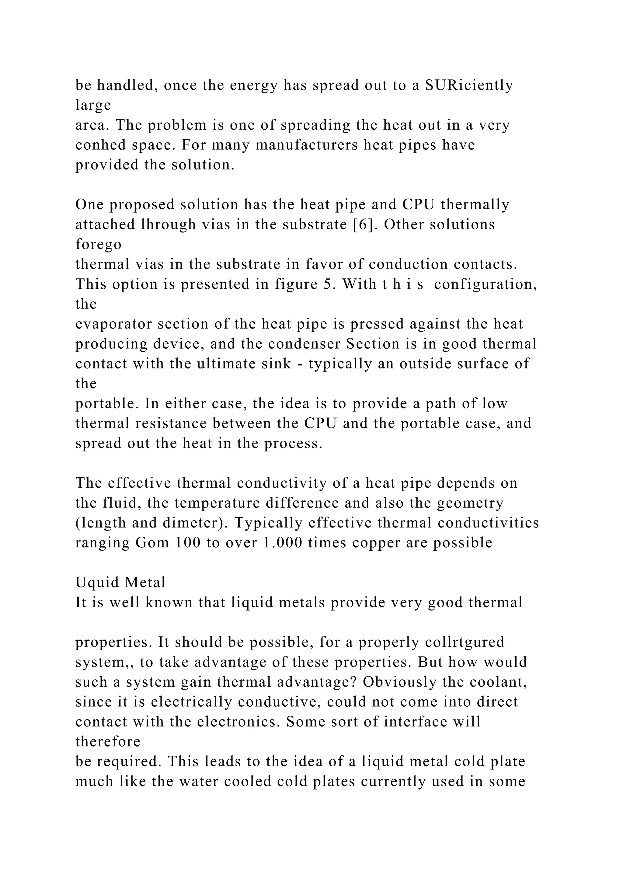be handled, once the energy has spread out to a SURiciently
large
area. The problem is one of spreading the heat out in a very
conhed space. For many manufacturers heat pipes have
provided the solution.
One proposed solution has the heat pipe and CPU thermally
attached lhrough vias in the substrate [6]. Other solutions
forego
thermal vias in the substrate in favor of conduction contacts.
This option is presented in figure 5. With t h i s configuration,
the
evaporator section of the heat pipe is pressed against the heat
producing device, and the condenser Section is in good thermal
contact with the ultimate sink - typically an outside surface of
the
portable. In either case, the idea is to provide a path of low
thermal resistance between the CPU and the portable case, and
spread out the heat in the process.
The effective thermal conductivity of a heat pipe depends on
the fluid, the temperature difference and also the geometry
(length and dimeter). Typically effective thermal conductivities
ranging Gom 100 to over 1.000 times copper are possible
Uquid Metal
It is well known that liquid metals provide very good thermal
properties. It should be possible, for a properly collrtgured
system,, to take advantage of these properties. But how would
such a system gain thermal advantage? Obviously the coolant,
since it is electrically conductive, could not come into direct
contact with the electronics. Some sort of interface will
therefore
be required. This leads to the idea of a liquid metal cold plate
much like the water cooled cold plates currently used in some
 