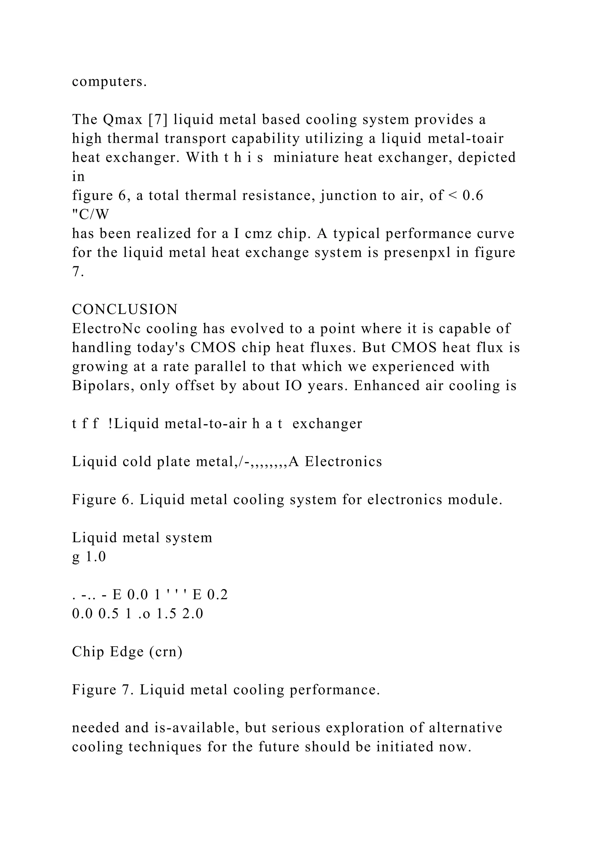 computers.
The Qmax [7] liquid metal based cooling system provides a
high thermal transport capability utilizing a liquid metal-toair
heat exchanger. With t h i s miniature heat exchanger, depicted
in
figure 6, a total thermal resistance, junction to air, of < 0.6
"C/W
has been realized for a I cmz chip. A typical performance curve
for the liquid metal heat exchange system is presenpxl in figure
7.
CONCLUSION
ElectroNc cooling has evolved to a point where it is capable of
handling today's CMOS chip heat fluxes. But CMOS heat flux is
growing at a rate parallel to that which we experienced with
Bipolars, only offset by about IO years. Enhanced air cooling is
t f f !Liquid metal-to-air h a t exchanger
Liquid cold plate metal,/-,,,,,,,,A Electronics
Figure 6. Liquid metal cooling system for electronics module.
Liquid metal system
g 1.0
. -.. - E 0.0 1 ' ' ' E 0.2
0.0 0.5 1 .o 1.5 2.0
Chip Edge (crn)
Figure 7. Liquid metal cooling performance.
needed and is-available, but serious exploration of alternative
cooling techniques for the future should be initiated now.
 