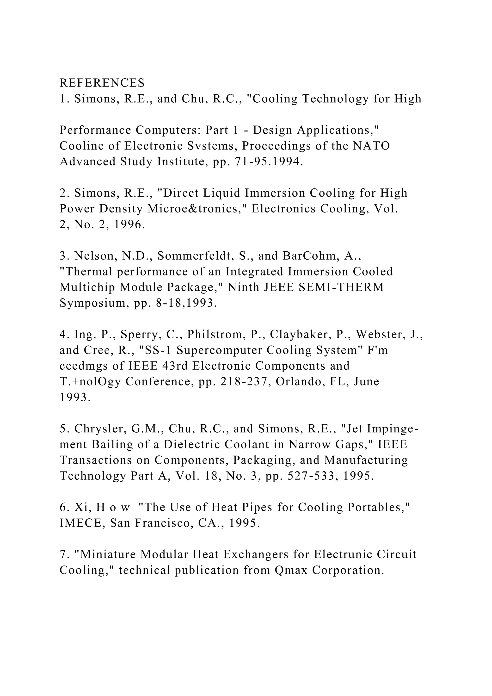 REFERENCES
1. Simons, R.E., and Chu, R.C., "Cooling Technology for High
Performance Computers: Part 1 - Design Applications,"
Cooline of Electronic Svstems, Proceedings of the NATO
Advanced Study Institute, pp. 71-95.1994.
2. Simons, R.E., "Direct Liquid Immersion Cooling for High
Power Density Microe&tronics," Electronics Cooling, Vol.
2, No. 2, 1996.
3. Nelson, N.D., Sommerfeldt, S., and BarCohm, A.,
"Thermal performance of an Integrated Immersion Cooled
Multichip Module Package," Ninth JEEE SEMI-THERM
Symposium, pp. 8-18,1993.
4. Ing. P., Sperry, C., Philstrom, P., Claybaker, P., Webster, J.,
and Cree, R., "SS-1 Supercomputer Cooling System" F'm
ceedmgs of IEEE 43rd Electronic Components and
T.+nolOgy Conference, pp. 218-237, Orlando, FL, June
1993.
5. Chrysler, G.M., Chu, R.C., and Simons, R.E., "Jet Impinge-
ment Bailing of a Dielectric Coolant in Narrow Gaps," IEEE
Transactions on Components, Packaging, and Manufacturing
Technology Part A, Vol. 18, No. 3, pp. 527-533, 1995.
6. Xi, H o w "The Use of Heat Pipes for Cooling Portables,"
IMECE, San Francisco, CA., 1995.
7. "Miniature Modular Heat Exchangers for Electrunic Circuit
Cooling," technical publication from Qmax Corporation.
 