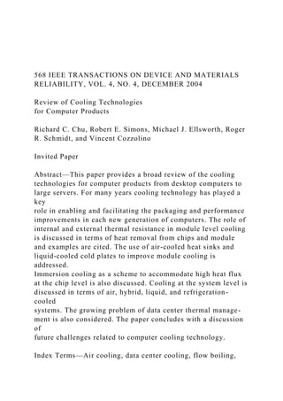 568 IEEE TRANSACTIONS ON DEVICE AND MATERIALS
RELIABILITY, VOL. 4, NO. 4, DECEMBER 2004
Review of Cooling Technologies
for Computer Products
Richard C. Chu, Robert E. Simons, Michael J. Ellsworth, Roger
R. Schmidt, and Vincent Cozzolino
Invited Paper
Abstract—This paper provides a broad review of the cooling
technologies for computer products from desktop computers to
large servers. For many years cooling technology has played a
key
role in enabling and facilitating the packaging and performance
improvements in each new generation of computers. The role of
internal and external thermal resistance in module level cooling
is discussed in terms of heat removal from chips and module
and examples are cited. The use of air-cooled heat sinks and
liquid-cooled cold plates to improve module cooling is
addressed.
Immersion cooling as a scheme to accommodate high heat flux
at the chip level is also discussed. Cooling at the system level is
discussed in terms of air, hybrid, liquid, and refrigeration-
cooled
systems. The growing problem of data center thermal manage-
ment is also considered. The paper concludes with a discussion
of
future challenges related to computer cooling technology.
Index Terms—Air cooling, data center cooling, flow boiling,
 
