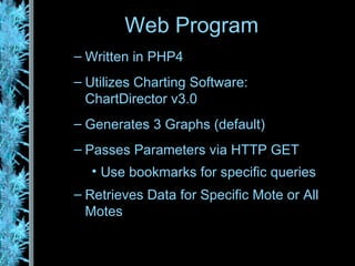 Written in PHP4 Utilizes Charting Software:  ChartDirector v3.0 Generates 3 Graphs (default) Passes Parameters via HTTP GET Use bookmarks for specific queries Retrieves Data for Specific Mote or All Motes Web Program 