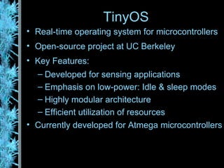 TinyOS Real-time operating system for microcontrollers Open-source project at UC Berkeley Key Features: Developed for sensing applications Emphasis on low-power: Idle & sleep modes Highly modular architecture Efficient utilization of resources Currently developed for Atmega microcontrollers 